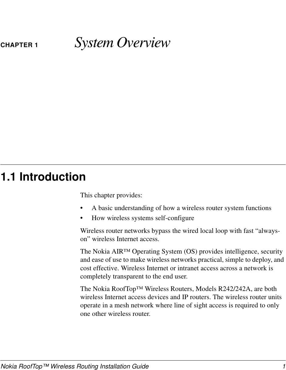 Nokia RoofTop™ Wireless Routing Installation Guide  1CHAPTER 1 System Overview1.1 IntroductionThis chapter provides:•A basic understanding of how a wireless router system functions•How wireless systems self-configure Wireless router networks bypass the wired local loop with fast “always-on” wireless Internet access. The Nokia AIR™ Operating System (OS) provides intelligence, security and ease of use to make wireless networks practical, simple to deploy, and cost effective. Wireless Internet or intranet access across a network is completely transparent to the end user.The Nokia RoofTop™ Wireless Routers, Models R242/242A, are both wireless Internet access devices and IP routers. The wireless router units operate in a mesh network where line of sight access is required to only one other wireless router.