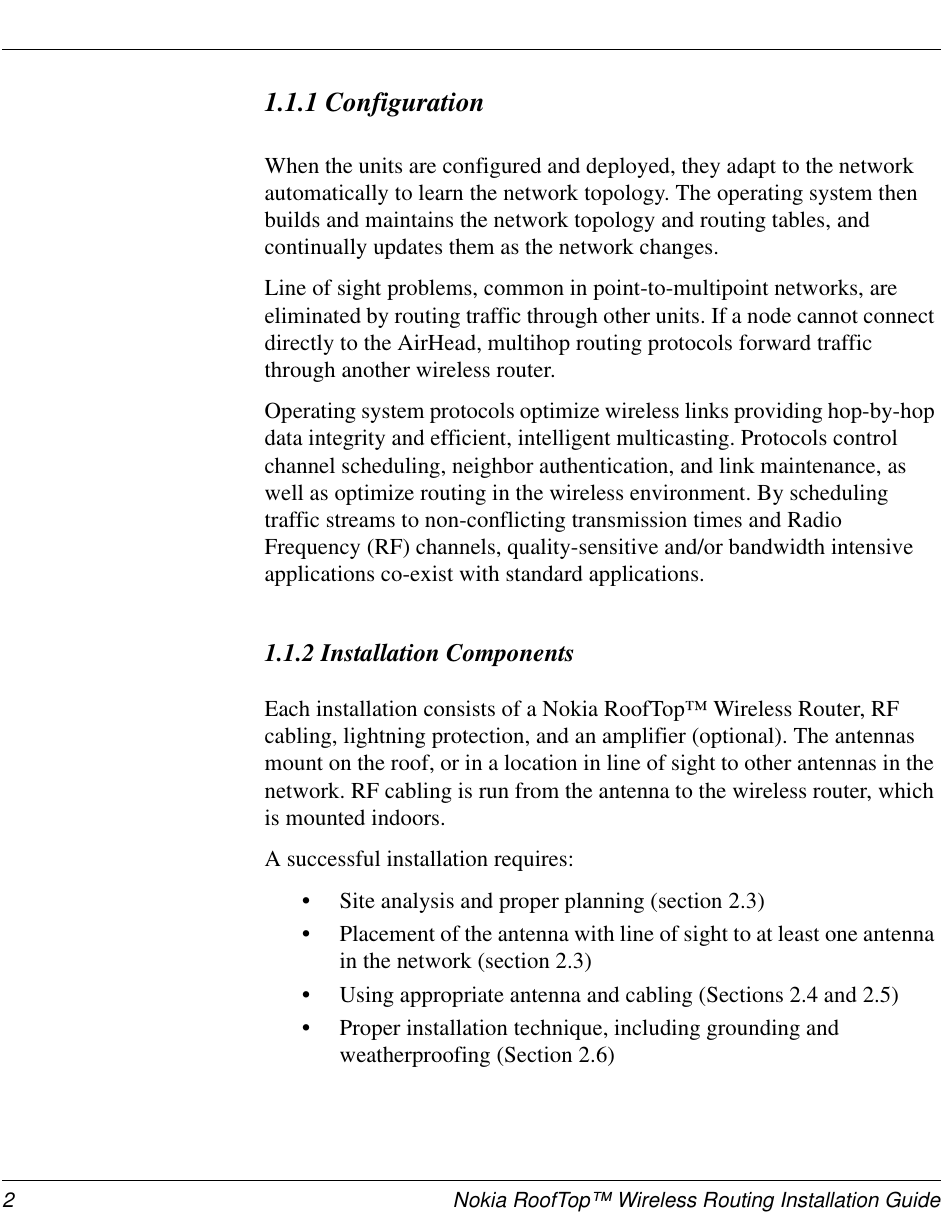 2 Nokia RoofTop™ Wireless Routing Installation Guide1.1.1 ConfigurationWhen the units are configured and deployed, they adapt to the network automatically to learn the network topology. The operating system then builds and maintains the network topology and routing tables, and continually updates them as the network changes. Line of sight problems, common in point-to-multipoint networks, are eliminated by routing traffic through other units. If a node cannot connect directly to the AirHead, multihop routing protocols forward traffic through another wireless router. Operating system protocols optimize wireless links providing hop-by-hop data integrity and efficient, intelligent multicasting. Protocols control channel scheduling, neighbor authentication, and link maintenance, as well as optimize routing in the wireless environment. By scheduling traffic streams to non-conflicting transmission times and Radio Frequency (RF) channels, quality-sensitive and/or bandwidth intensive applications co-exist with standard applications.1.1.2 Installation ComponentsEach installation consists of a Nokia RoofTop™ Wireless Router, RF cabling, lightning protection, and an amplifier (optional). The antennas mount on the roof, or in a location in line of sight to other antennas in the network. RF cabling is run from the antenna to the wireless router, which is mounted indoors.A successful installation requires:•Site analysis and proper planning (section 2.3)•Placement of the antenna with line of sight to at least one antenna in the network (section 2.3)•Using appropriate antenna and cabling (Sections 2.4 and 2.5)•Proper installation technique, including grounding and weatherproofing (Section 2.6)