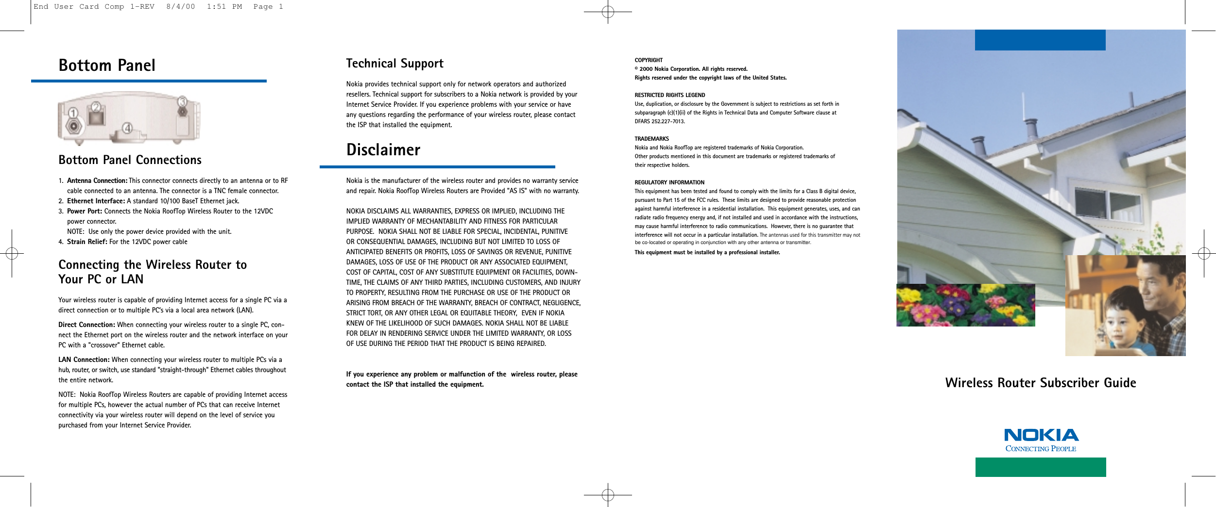 Wireless Router Subscriber GuideBottom PanelBottom Panel Connections1. Antenna Connection: This connector connects directly to an antenna or to RFcable connected to an antenna. The connector is a TNC female connector.2. Ethernet Interface: A standard 10/100 BaseT Ethernet jack.3. Power Port: Connects the Nokia RoofTop Wireless Router to the 12VDC power connector. NOTE:  Use only the power device provided with the unit.4. Strain Relief: For the 12VDC power cableConnecting the Wireless Router to Your PC or LANYour wireless router is capable of providing Internet access for a single PC via adirect connection or to multiple PC’s via a local area network (LAN).Direct Connection: When connecting your wireless router to a single PC, con-nect the Ethernet port on the wireless router and the network interface on yourPC with a &quot;crossover&quot; Ethernet cable.LAN Connection: When connecting your wireless router to multiple PCs via ahub, router, or switch, use standard &quot;straight-through&quot; Ethernet cables throughoutthe entire network.NOTE:  Nokia RoofTop Wireless Routers are capable of providing Internet accessfor multiple PCs, however the actual number of PCs that can receive Internetconnectivity via your wireless router will depend on the level of service you purchased from your Internet Service Provider.Technical Support Nokia provides technical support only for network operators and authorizedresellers. Technical support for subscribers to a Nokia network is provided by yourInternet Service Provider. If you experience problems with your service or haveany questions regarding the performance of your wireless router, please contactthe ISP that installed the equipment.DisclaimerNokia is the manufacturer of the wireless router and provides no warranty serviceand repair. Nokia RoofTop Wireless Routers are Provided &quot;AS IS&quot; with no warranty.NOKIA DISCLAIMS ALL WARRANTIES, EXPRESS OR IMPLIED, INCLUDING THEIMPLIED WARRANTY OF MECHANTABILITY AND FITNESS FOR PARTICULAR PURPOSE.  NOKIA SHALL NOT BE LIABLE FOR SPECIAL, INCIDENTAL, PUNITIVE OR CONSEQUENTIAL DAMAGES, INCLUDING BUT NOT LIMITED TO LOSS OFANTICIPATED BENEFITS OR PROFITS, LOSS OF SAVINGS OR REVENUE, PUNITIVEDAMAGES, LOSS OF USE OF THE PRODUCT OR ANY ASSOCIATED EQUIPMENT,COST OF CAPITAL, COST OF ANY SUBSTITUTE EQUIPMENT OR FACILITIES, DOWN-TIME, THE CLAIMS OF ANY THIRD PARTIES, INCLUDING CUSTOMERS, AND INJURYTO PROPERTY, RESULTING FROM THE PURCHASE OR USE OF THE PRODUCT ORARISING FROM BREACH OF THE WARRANTY, BREACH OF CONTRACT, NEGLIGENCE,STRICT TORT, OR ANY OTHER LEGAL OR EQUITABLE THEORY,  EVEN IF NOKIAKNEW OF THE LIKELIHOOD OF SUCH DAMAGES. NOKIA SHALL NOT BE LIABLEFOR DELAY IN RENDERING SERVICE UNDER THE LIMITED WARRANTY, OR LOSSOF USE DURING THE PERIOD THAT THE PRODUCT IS BEING REPAIRED.If you experience any problem or malfunction of the  wireless router, please contact the ISP that installed the equipment.COPYRIGHT© 2000 Nokia Corporation. All rights reserved.Rights reserved under the copyright laws of the United States.RESTRICTED RIGHTS LEGENDUse, duplication, or disclosure by the Government is subject to restrictions as set forth in subparagraph (c)(1)(ii) of the Rights in Technical Data and Computer Software clause at DFARS 252.227-7013.TRADEMARKSNokia and Nokia RoofTop are registered trademarks of Nokia Corporation.Other products mentioned in this document are trademarks or registered trademarks of their respective holders. REGULATORY INFORMATIONThis equipment has been tested and found to comply with the limits for a Class B digital device, pursuant to Part 15 of the FCC rules.  These limits are designed to provide reasonable protectionagainst harmful interference in a residential installation.  This equipment generates, uses, and canradiate radio frequency energy and, if not installed and used in accordance with the instructions, may cause harmful interference to radio communications.  However, there is no guarantee that interference will not occur in a particular installation. The antennas used for this transmitter may not This equipment must be installed by a professional installer.End User Card Comp 1-REV  8/4/00  1:51 PM  Page 1be co-located or operating in conjunction with any other antenna or transmitter.