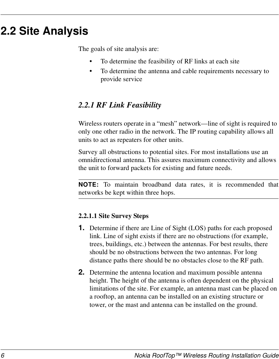 6 Nokia RoofTop™ Wireless Routing Installation Guide2.2SiteAnalysisThe goals of site analysis are:•To determine the feasibility of RF links at each site•To determine the antenna and cable requirements necessary toprovide service2.2.1 RF Link FeasibilityWireless routers operate in a “mesh” network—line of sight is required toonly one other radio in the network. The IP routing capability allows allunits to act as repeaters for other units.Survey all obstructions to potential sites. For most installations use anomnidirectional antenna. This assures maximum connectivity and allowsthe unit to forward packets for existing and future needs.NOTE: To maintain broadband data rates, it is recommended thatnetworks be kept within three hops.2.2.1.1 Site Survey Steps1. Determine if there are Line of Sight (LOS) paths for each proposedlink. Line of sight exists if there are no obstructions (for example,trees, buildings, etc.) between the antennas. For best results, thereshould be no obstructions between the two antennas. For longdistance paths there should be no obstacles close to the RF path.2. Determine the antenna location and maximum possible antennaheight. The height of the antenna is often dependent on the physicallimitations of the site. For example, an antenna mast can be placed ona rooftop, an antenna can be installed on an existing structure ortower, or the mast and antenna can be installed on the ground.