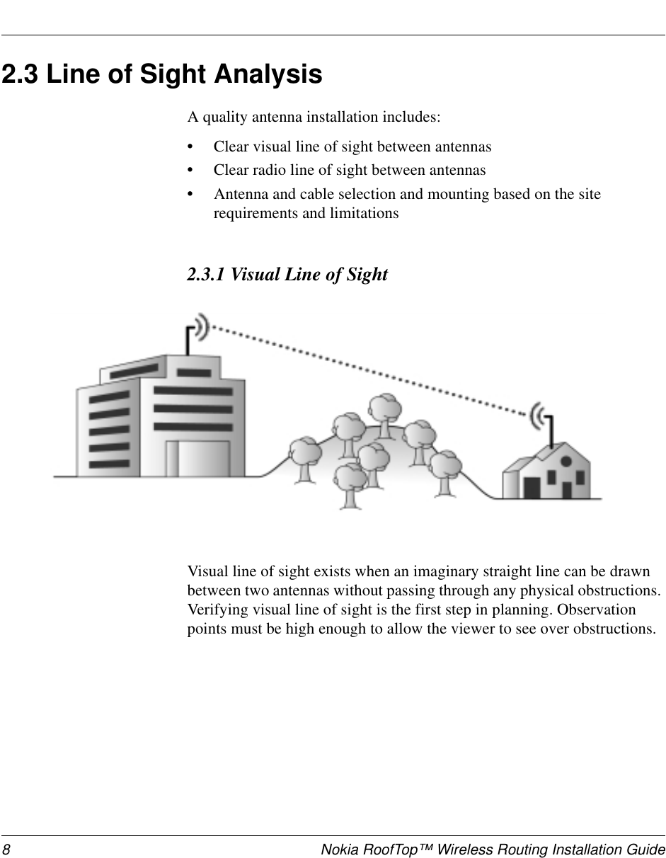 8 Nokia RoofTop™ Wireless Routing Installation Guide2.3 Line of Sight AnalysisA quality antenna installation includes:•Clear visual line of sight between antennas•Clear radio line of sight between antennas•Antenna and cable selection and mounting based on the siterequirements and limitations2.3.1 Visual Line of SightVisual line of sight exists when an imaginary straight line can be drawnbetween two antennas without passing through any physical obstructions.Verifying visual line of sight is the first step in planning. Observationpoints must be high enough to allow the viewer to see over obstructions.