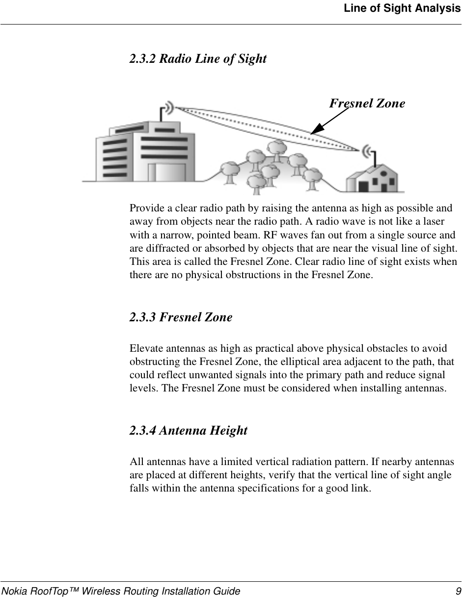 Nokia RoofTop™ Wireless Routing Installation Guide 9Line of Sight Analysis2.3.2 Radio Line of SightProvide a clear radio path by raising the antenna as high as possible andaway from objects near the radio path. A radio wave is not like a laserwith a narrow, pointed beam. RF waves fan out from a single source andare diffracted or absorbed by objects that are near the visual line of sight.This area is called the Fresnel Zone. Clear radio line of sight exists whenthere are no physical obstructions in the Fresnel Zone.2.3.3 Fresnel ZoneElevate antennas as high as practical above physical obstacles to avoidobstructing the Fresnel Zone, the elliptical area adjacent to the path, thatcould reflect unwanted signals into the primary path and reduce signallevels. The Fresnel Zone must be considered when installing antennas.2.3.4 Antenna HeightAll antennas have a limited vertical radiation pattern. If nearby antennasare placed at different heights, verify that the vertical line of sight anglefalls within the antenna specifications for a good link.Fresnel Zone