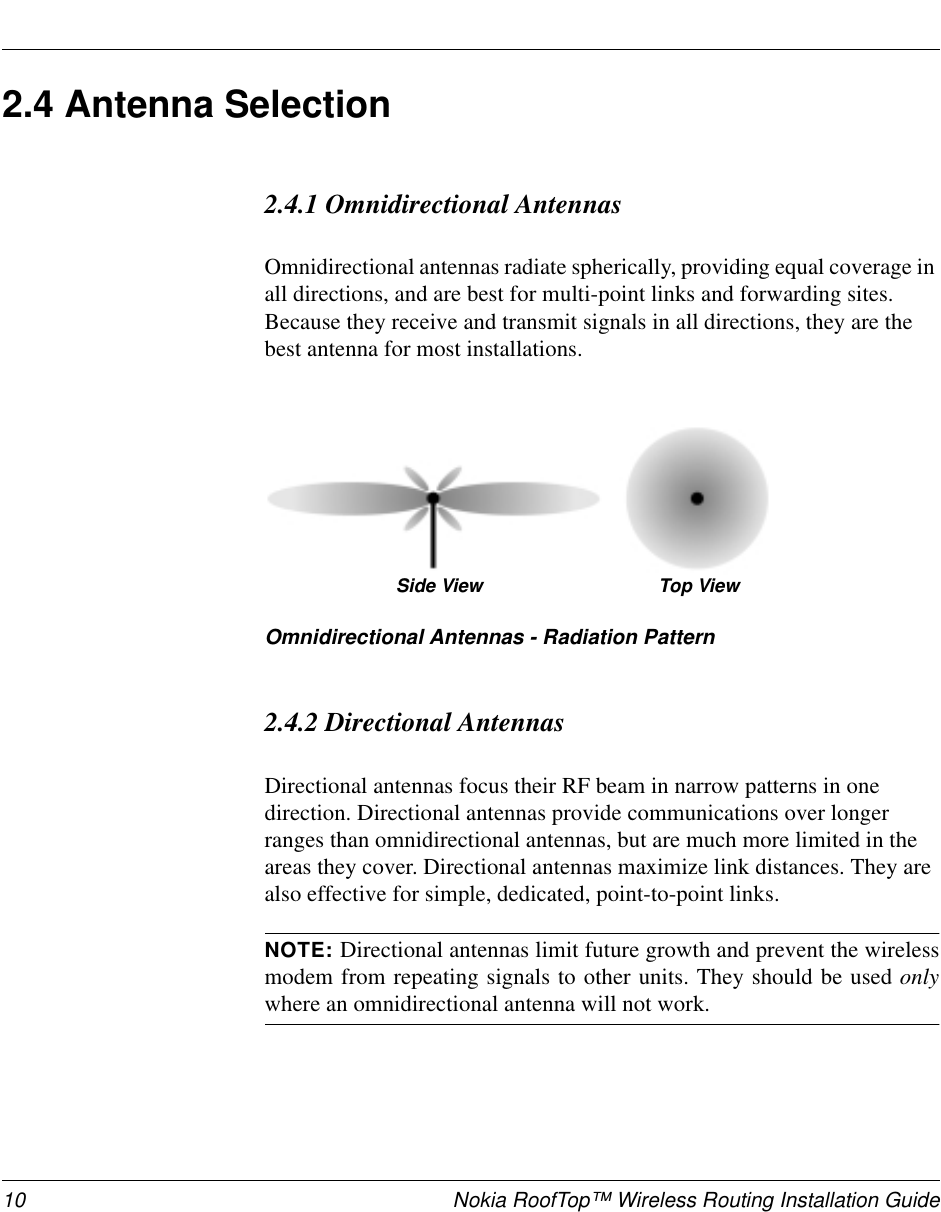 10 Nokia RoofTop™ Wireless Routing Installation Guide2.4 Antenna Selection2.4.1 Omnidirectional AntennasOmnidirectional antennas radiate spherically, providing equal coverage inall directions, and are best for multi-point links and forwarding sites.Because they receive and transmit signals in all directions, they are thebest antenna for most installations.Omnidirectional Antennas - Radiation Pattern2.4.2 Directional AntennasDirectional antennas focus their RF beam in narrow patterns in onedirection. Directional antennas provide communications over longerranges than omnidirectional antennas, but are much more limited in theareas they cover. Directional antennas maximize link distances. They arealso effective for simple, dedicated, point-to-point links.NOTE: Directional antennas limit future growth and prevent the wirelessmodem from repeating signals to other units. They should be used onlywhere an omnidirectional antenna will not work.Side View Top View