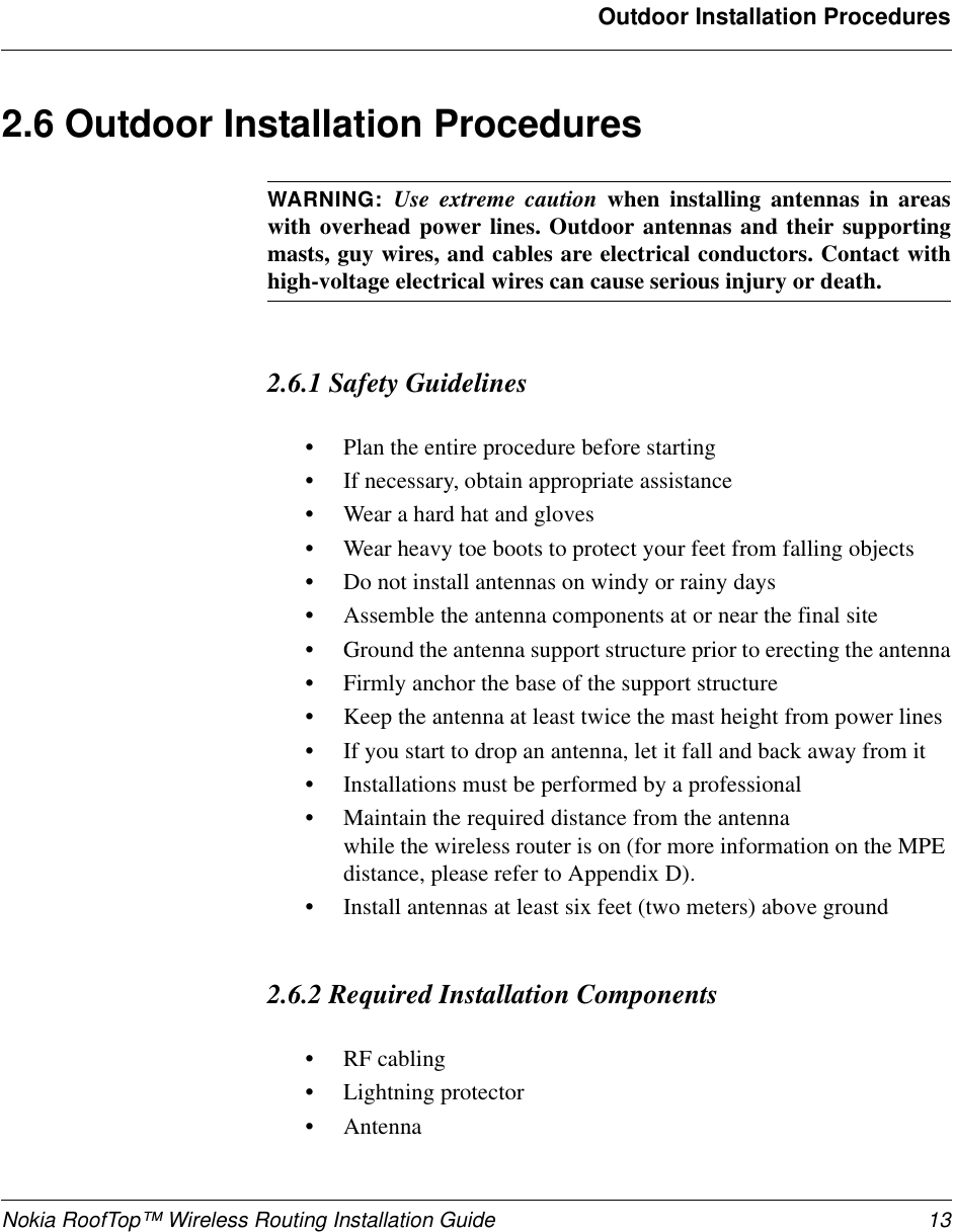 Nokia RoofTop™ Wireless Routing Installation Guide 13Outdoor Installation Procedures2.6 Outdoor Installation ProceduresWARNING: Use extreme caution when installing antennas in areaswith overhead power lines. Outdoor antennas and their supportingmasts, guy wires, and cables are electrical conductors. Contact withhigh-voltage electrical wires can cause serious injury or death.2.6.1 Safety Guidelines•Plan the entire procedure before starting•If necessary, obtain appropriate assistance•Wear a hard hat and gloves•Wear heavy toe boots to protect your feet from falling objects•Do not install antennas on windy or rainy days•Assemble the antenna components at or near the final site•Ground the antenna support structure prior to erecting the antenna•Firmly anchor the base of the support structure•Keep the antenna at least twice the mast height from power lines•If you start to drop an antenna, let it fall and back away from it•Installations must be performed by a professional• Maintain     the required distance from the antennawhile the wireless router is on (for more information on the MPEdistance, please refer to Appendix D).•Install antennas at least six feet (two meters) above ground2.6.2 Required Installation Components•RF cabling•Lightning protector•Antenna