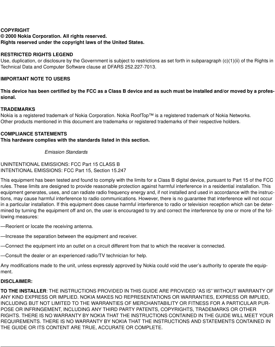 COPYRIGHT© 2000 Nokia Corporation. All rights reserved.Rights reserved under the copyright laws of the United States.RESTRICTED RIGHTS LEGENDUse, duplication, or disclosure by the Government is subject to restrictions as set forth in subparagraph (c)(1)(ii) of the Rights inTechnical Data and Computer Software clause at DFARS 252.227-7013.IMPORTANT NOTE TO USERSThis device has been certified by the FCC as a Class B device and as such must be installed and/or moved by a profes-sional.TRADEMARKSNokia is a registered trademark of Nokia Corporation. Nokia RoofTop™ is a registered trademark of Nokia Networks.Other products mentioned in this document are trademarks or registered trademarks of their respective holders.COMPLIANCE STATEMENTSThis hardware complies with the standards listed in this section.Emission StandardsUNINTENTIONAL EMISSIONS: FCC Part 15 CLASS BINTENTIONAL EMISSIONS: FCC Part 15, Section 15.247This equipment has been tested and found to comply with the limits for a Class B digital device, pursuant to Part 15 of the FCCrules. These limits are designed to provide reasonable protection against harmful interference in a residential installation. Thisequipment generates, uses, and can radiate radio frequency energy and, if not installed and used in accordance with the instruc-tions, may cause harmful interference to radio communications. However, there is no guarantee that interference will not occurin a particular installation. If this equipment does cause harmful interference to radio or television reception which can be deter-mined by turning the equipment off and on, the user is encouraged to try and correct the interference by one or more of the fol-lowing measures:—Reorient or locate the receiving antenna.—Increase the separation between the equipment and receiver.—Connect the equipment into an outlet on a circuit different from that to which the receiver is connected.—Consult the dealer or an experienced radio/TV technician for help.Any modifications made to the unit, unless expressly approved by Nokia could void the user’s authority to operate the equip-ment.DISCLAIMER:TO THE INSTALLER: THE INSTRUCTIONS PROVIDED IN THIS GUIDE ARE PROVIDED “AS IS” WITHOUT WARRANTY OFANY KIND EXPRESS OR IMPLIED. NOKIA MAKES NO REPRESENTATIONS OR WARRANTIES, EXPRESS OR IMPLIED,INCLUDING BUT NOT LIMITED TO THE WARRANTIES OF MERCHANTABILITY OR FITNESS FOR A PARTICULAR PUR-POSE OR INFRINGEMENT, INCLUDING ANY THIRD PARTY PATENTS, COPYRIGHTS, TRADEMARKS OR OTHERRIGHTS. THERE IS NO WARRANTY BY NOKIA THAT THE INSTRUCTIONS CONTAINED IN THE GUIDE WILL MEET YOURREQUIREMENTS. THERE IS NO WARRANTY BY NOKIA THAT THE INSTRUCTIONS AND STATEMENTS CONTAINED INTHE GUIDE OR ITS CONTENT ARE TRUE, ACCURATE OR COMPLETE.