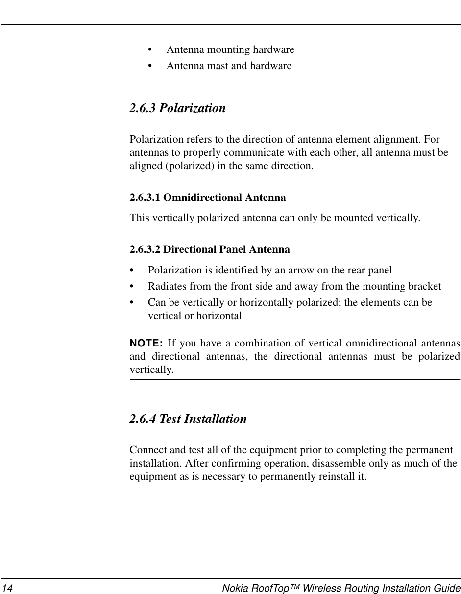 14 Nokia RoofTop™ Wireless Routing Installation Guide•Antenna mounting hardware•Antenna mast and hardware2.6.3 PolarizationPolarization refers to the direction of antenna element alignment. Forantennas to properly communicate with each other, all antenna must bealigned (polarized) in the same direction.2.6.3.1 Omnidirectional AntennaThis vertically polarized antenna can only be mounted vertically.2.6.3.2 Directional Panel Antenna•Polarization is identified by an arrow on the rear panel•Radiates from the front side and away from the mounting bracket•Can be vertically or horizontally polarized; the elements can bevertical or horizontalNOTE: If you have a combination of vertical omnidirectional antennasand directional antennas, the directional antennas must be polarizedvertically.2.6.4 Test InstallationConnect and test all of the equipment prior to completing the permanentinstallation. After confirming operation, disassemble only as much of theequipment as is necessary to permanently reinstall it.