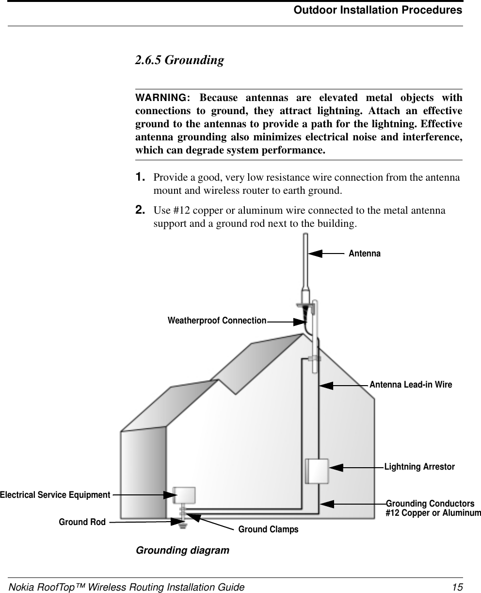 Nokia RoofTop™ Wireless Routing Installation Guide 15Outdoor Installation Procedures2.6.5 GroundingWARNING: Because antennas are elevated metal objects withconnections to ground, they attract lightning. Attach an effectiveground to the antennas to provide a path for the lightning. Effectiveantenna grounding also minimizes electrical noise and interference,which can degrade system performance.1. Provide a good, very low resistance wire connection from the antennamount and wireless router to earth ground.2. Use #12 copper or aluminum wire connected to the metal antennasupport and a ground rod next to the building.Grounding diagramAntennaAntenna Lead-in WireLightning ArrestorElectrical Service EquipmentGround RodWeatherproof ConnectionGrounding Conductors#12 Copper or AluminumGround Clamps