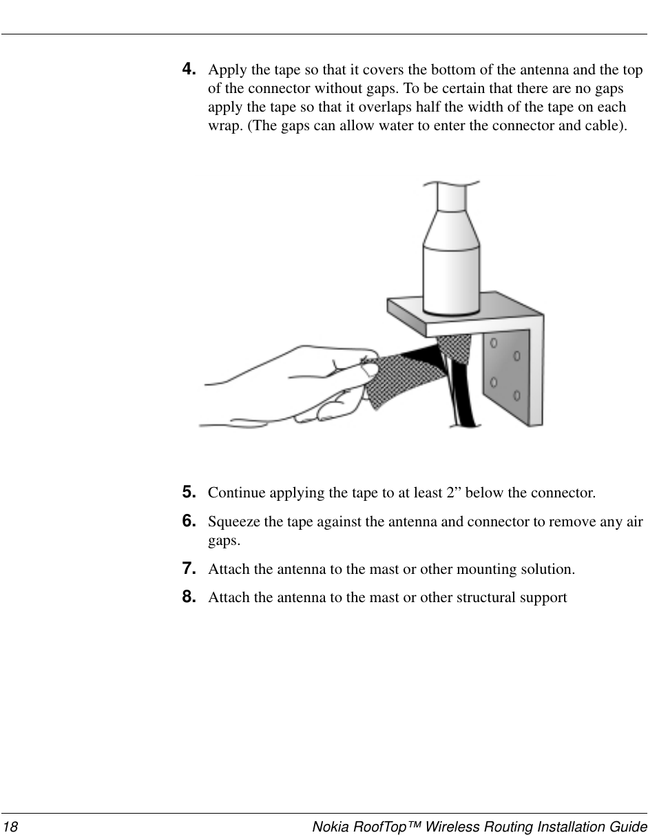 18 Nokia RoofTop™ Wireless Routing Installation Guide4. Apply the tape so that it covers the bottom of the antenna and the topof the connector without gaps. To be certain that there are no gapsapply the tape so that it overlaps half the width of the tape on eachwrap. (The gaps can allow water to enter the connector and cable).5. Continue applying the tape to at least 2” below the connector.6. Squeeze the tape against the antenna and connector to remove any airgaps.7. Attach the antenna to the mast or other mounting solution.8. Attach the antenna to the mast or other structural support