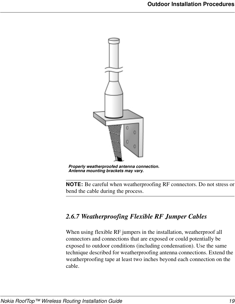 Nokia RoofTop™ Wireless Routing Installation Guide 19Outdoor Installation ProceduresNOTE: Be careful when weatherproofing RF connectors. Do not stress orbend the cable during the process.2.6.7 Weatherproofing Flexible RF Jumper CablesWhen using flexible RF jumpers in the installation, weatherproof allconnectors and connections that are exposed or could potentially beexposed to outdoor conditions (including condensation). Use the sametechnique described for weatherproofing antenna connections. Extend theweatherproofing tape at least two inches beyond each connection on thecable.Properly weatherproofed antenna connection.Antenna mounting brackets may vary.