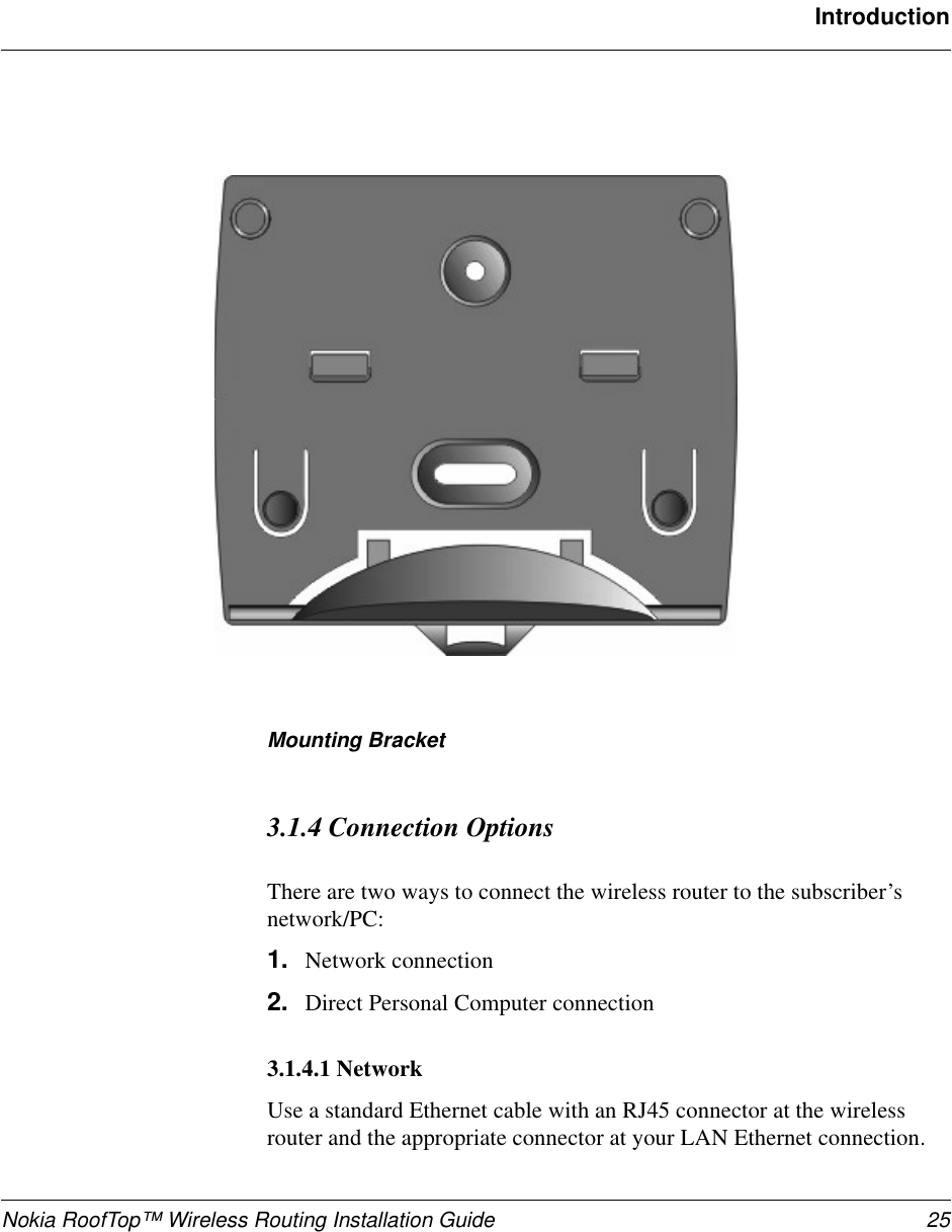 Nokia RoofTop™ Wireless Routing Installation Guide 25IntroductionMounting Bracket3.1.4 Connection OptionsThere are two ways to connect the wireless router to the subscriber’snetwork/PC:1. Network connection2. Direct Personal Computer connection3.1.4.1 NetworkUse a standard Ethernet cable with an RJ45 connector at the wirelessrouter and the appropriate connector at your LAN Ethernet connection.