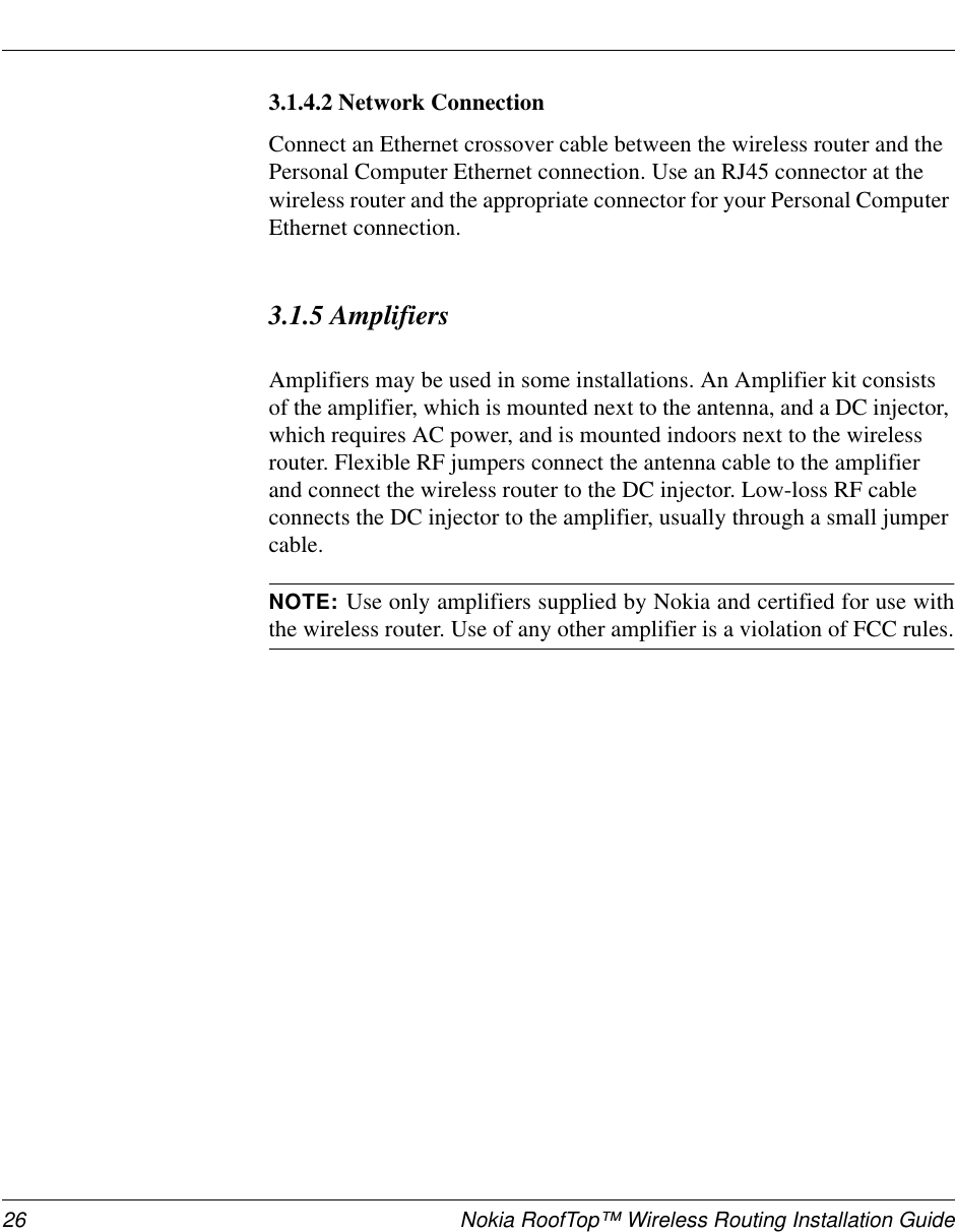 26 Nokia RoofTop™ Wireless Routing Installation Guide3.1.4.2 Network ConnectionConnect an Ethernet crossover cable between the wireless router and thePersonal Computer Ethernet connection. Use an RJ45 connector at thewireless router and the appropriate connector for your Personal ComputerEthernet connection.3.1.5 AmplifiersAmplifiers may be used in some installations. An Amplifier kit consistsof the amplifier, which is mounted next to the antenna, and a DC injector,which requires AC power, and is mounted indoors next to the wirelessrouter. Flexible RF jumpers connect the antenna cable to the amplifierand connect the wireless router to the DC injector. Low-loss RF cableconnects the DC injector to the amplifier, usually through a small jumpercable.NOTE: Use only amplifiers supplied by Nokia and certified for use withthe wireless router. Use of any other amplifier is a violation of FCC rules.