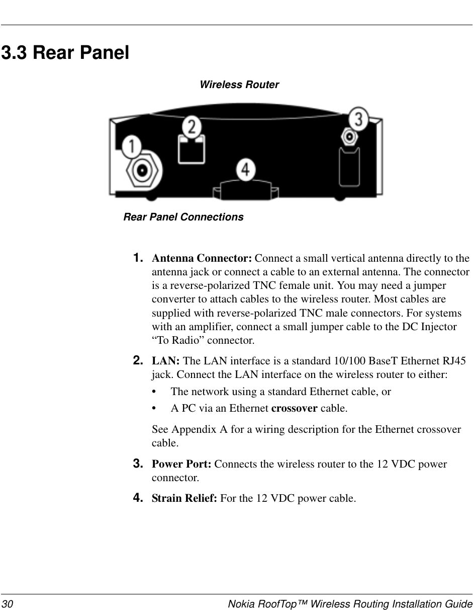 30 Nokia RoofTop™ Wireless Routing Installation Guide3.3 Rear Panel1. Antenna Connector: Connect a small vertical antenna directly to theantenna jack or connect a cable to an external antenna. The connectoris a reverse-polarized TNC female unit. You may need a jumperconverter to attach cables to the wireless router. Most cables aresupplied with reverse-polarized TNC male connectors. For systemswith an amplifier, connect a small jumper cable to the DC Injector“To Radio” connector.2. LAN: The LAN interface is a standard 10/100 BaseT Ethernet RJ45jack. Connect the LAN interface on the wireless router to either:•The network using a standard Ethernet cable, or•A PC via an Ethernet crossover cable.See Appendix A for a wiring description for the Ethernet crossovercable.3. Power Port: Connects the wireless router to the 12 VDC powerconnector.4. Strain Relief: For the 12 VDC power cable.Rear Panel ConnectionsWireless Router