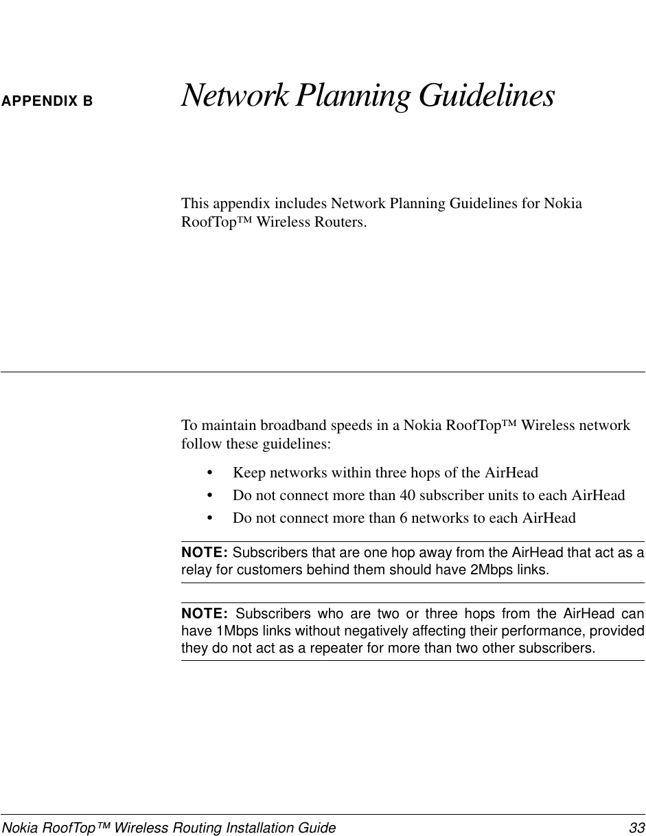 Nokia RoofTop™ Wireless Routing Installation Guide 33APPENDIX B Network Planning GuidelinesThis appendix includes Network Planning Guidelines for NokiaRoofTop™ Wireless Routers.To maintain broadband speeds in a Nokia RoofTop™ Wireless networkfollow these guidelines:•Keep networks within three hops of the AirHead•Do not connect more than 40 subscriber units to each AirHead•Do not connect more than 6 networks to each AirHeadNOTE: Subscribers that are one hop away from the AirHead that act as arelay for customers behind them should have 2Mbps links.NOTE: Subscribers who are two or three hops from the AirHead canhave 1Mbps links without negatively affecting their performance, providedthey do not act as a repeater for more than two other subscribers.