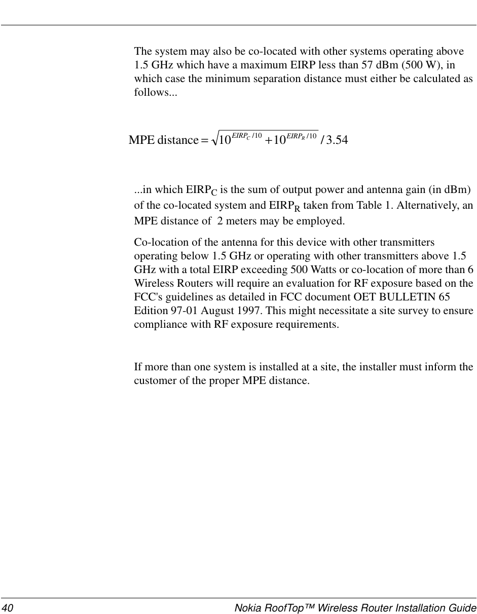 40 Nokia RoofTop™ Wireless Router Installation GuideThe system may also be co-located with other systems operating above1.5GHzwhichhaveamaximumEIRPlessthan57dBm(500W),inwhich case the minimum separation distance must either be calculated asfollows......in which EIRPCis the sum of output power and antenna gain (in dBm)of the co-located system and EIRPRtaken from Table 1. Alternatively, anMPE distance of 2 meters may be employed.Co-location of the antenna for this device with other transmittersoperating below 1.5 GHz or operating with other transmitters above 1.5GHz with a total EIRP exceeding 500 Watts or co-location of more than 6Wireless Routers will require an evaluation for RF exposure based on theFCC&apos;s guidelines as detailed in FCC document OET BULLETIN 65Edition 97-01 August 1997. This might necessitate a site survey to ensurecompliance with RF exposure requirements.If more than one system is installed at a site, the installer must inform thecustomer of the proper MPE distance.54.3/1010distanceMPE 10/10/RC EIRPEIRP +=