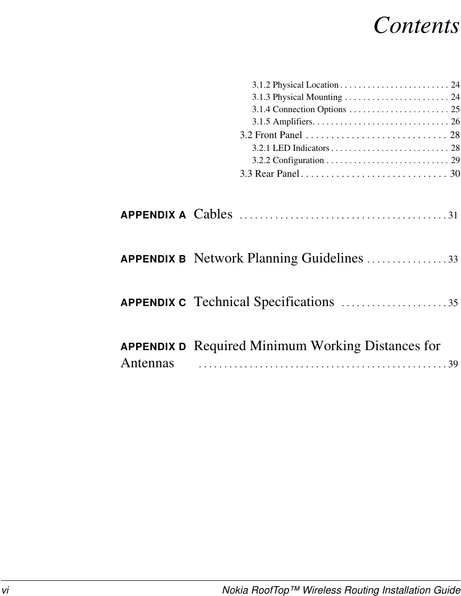 vi Nokia RoofTop™ Wireless Routing Installation GuideContents3.1.2PhysicalLocation........................243.1.3PhysicalMounting.......................243.1.4ConnectionOptions......................253.1.5Amplifiers..............................263.2FrontPanel............................283.2.1LEDIndicators..........................283.2.2Configuration...........................293.3RearPanel.............................30APPENDIX A Cables .........................................31APPENDIX B Network Planning Guidelines ................33APPENDIX C Technical Specifications .....................35APPENDIX D Required Minimum Working Distances forAntennas .................................................39