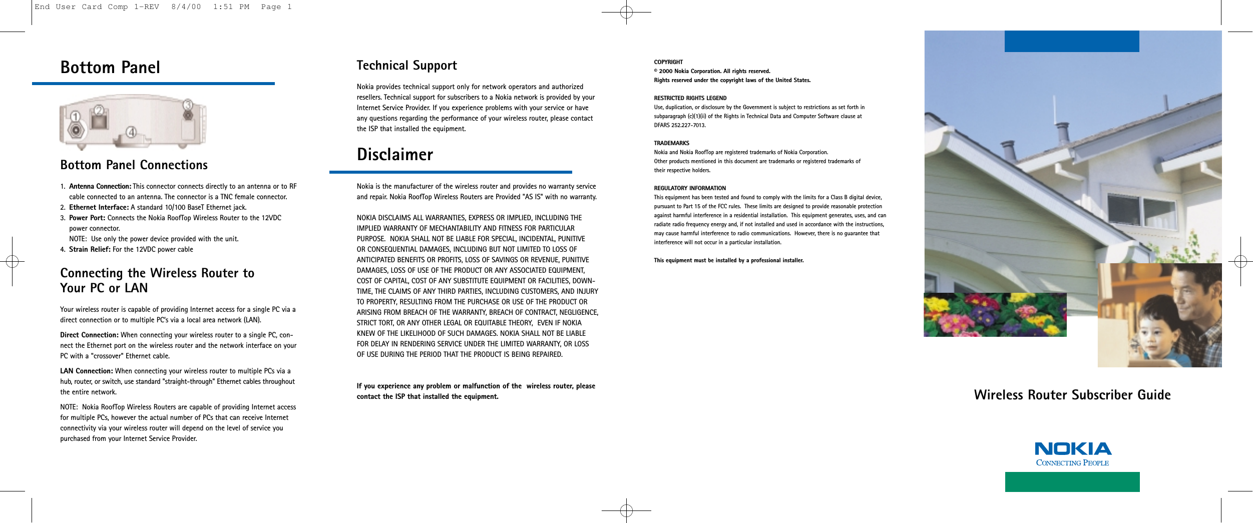 Wireless Router Subscriber GuideBottom PanelBottom Panel Connections1. Antenna Connection: This connector connects directly to an antenna or to RFcable connected to an antenna. The connector is a TNC female connector.2. Ethernet Interface: A standard 10/100 BaseT Ethernet jack.3. Power Port: Connects the Nokia RoofTop Wireless Router to the 12VDC power connector. NOTE:  Use only the power device provided with the unit.4. Strain Relief: For the 12VDC power cableConnecting the Wireless Router to Your PC or LANYour wireless router is capable of providing Internet access for a single PC via adirect connection or to multiple PC’s via a local area network (LAN).Direct Connection: When connecting your wireless router to a single PC, con-nect the Ethernet port on the wireless router and the network interface on yourPC with a &quot;crossover&quot; Ethernet cable.LAN Connection: When connecting your wireless router to multiple PCs via ahub, router, or switch, use standard &quot;straight-through&quot; Ethernet cables throughoutthe entire network.NOTE:  Nokia RoofTop Wireless Routers are capable of providing Internet accessfor multiple PCs, however the actual number of PCs that can receive Internetconnectivity via your wireless router will depend on the level of service you purchased from your Internet Service Provider.Technical Support Nokia provides technical support only for network operators and authorizedresellers. Technical support for subscribers to a Nokia network is provided by yourInternet Service Provider. If you experience problems with your service or haveany questions regarding the performance of your wireless router, please contactthe ISP that installed the equipment.DisclaimerNokia is the manufacturer of the wireless router and provides no warranty serviceand repair. Nokia RoofTop Wireless Routers are Provided &quot;AS IS&quot; with no warranty.NOKIA DISCLAIMS ALL WARRANTIES, EXPRESS OR IMPLIED, INCLUDING THEIMPLIED WARRANTY OF MECHANTABILITY AND FITNESS FOR PARTICULAR PURPOSE.  NOKIA SHALL NOT BE LIABLE FOR SPECIAL, INCIDENTAL, PUNITIVE OR CONSEQUENTIAL DAMAGES, INCLUDING BUT NOT LIMITED TO LOSS OFANTICIPATED BENEFITS OR PROFITS, LOSS OF SAVINGS OR REVENUE, PUNITIVEDAMAGES, LOSS OF USE OF THE PRODUCT OR ANY ASSOCIATED EQUIPMENT,COST OF CAPITAL, COST OF ANY SUBSTITUTE EQUIPMENT OR FACILITIES, DOWN-TIME, THE CLAIMS OF ANY THIRD PARTIES, INCLUDING CUSTOMERS, AND INJURYTO PROPERTY, RESULTING FROM THE PURCHASE OR USE OF THE PRODUCT ORARISING FROM BREACH OF THE WARRANTY, BREACH OF CONTRACT, NEGLIGENCE,STRICT TORT, OR ANY OTHER LEGAL OR EQUITABLE THEORY,  EVEN IF NOKIAKNEW OF THE LIKELIHOOD OF SUCH DAMAGES. NOKIA SHALL NOT BE LIABLEFOR DELAY IN RENDERING SERVICE UNDER THE LIMITED WARRANTY, OR LOSSOF USE DURING THE PERIOD THAT THE PRODUCT IS BEING REPAIRED.If you experience any problem or malfunction of the  wireless router, please contact the ISP that installed the equipment.COPYRIGHT© 2000 Nokia Corporation. All rights reserved.Rights reserved under the copyright laws of the United States.RESTRICTED RIGHTS LEGENDUse, duplication, or disclosure by the Government is subject to restrictions as set forth in subparagraph (c)(1)(ii) of the Rights in Technical Data and Computer Software clause at DFARS 252.227-7013.TRADEMARKSNokia and Nokia RoofTop are registered trademarks of Nokia Corporation.Other products mentioned in this document are trademarks or registered trademarks of their respective holders. REGULATORY INFORMATIONThis equipment has been tested and found to comply with the limits for a Class B digital device, pursuant to Part 15 of the FCC rules.  These limits are designed to provide reasonable protectionagainst harmful interference in a residential installation.  This equipment generates, uses, and canradiate radio frequency energy and, if not installed and used in accordance with the instructions, may cause harmful interference to radio communications.  However, there is no guarantee that interference will not occur in a particular installation.  This equipment must be installed by a professional installer.End User Card Comp 1-REV  8/4/00  1:51 PM  Page 1