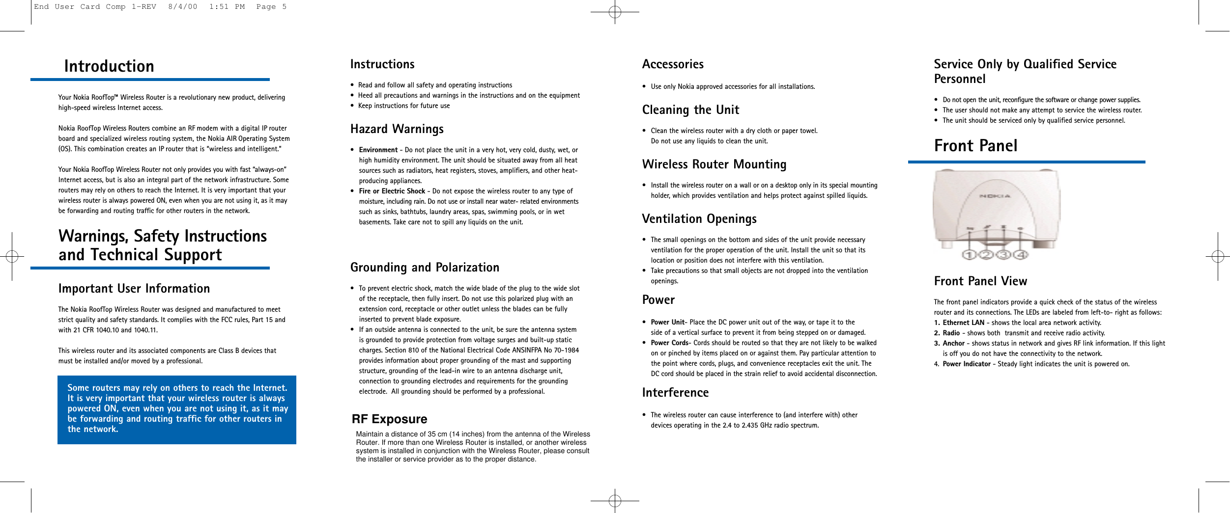 Service Only by Qualified ServicePersonnel• Do not open the unit, reconfigure the software or change power supplies. • The user should not make any attempt to service the wireless router.• The unit should be serviced only by qualified service personnel.Front PanelFront Panel ViewThe front panel indicators provide a quick check of the status of the wirelessrouter and its connections. The LEDs are labeled from left-to- right as follows: 1. Ethernet LAN - shows the local area network activity.2. Radio - shows both  transmit and receive radio activity.3. Anchor - shows status in network and gives RF link information. If this lightis off you do not have the connectivity to the network.4. Power Indicator - Steady light indicates the unit is powered on.Introduction Your Nokia RoofTop™ Wireless Router is a revolutionary new product, deliveringhigh-speed wireless Internet access. Nokia RoofTop Wireless Routers combine an RF modem with a digital IP routerboard and specialized wireless routing system, the Nokia AIR Operating System(OS). This combination creates an IP router that is “wireless and intelligent.”Your Nokia RoofTop Wireless Router not only provides you with fast “always-on”Internet access, but is also an integral part of the network infrastructure. Somerouters may rely on others to reach the Internet. It is very important that yourwireless router is always powered ON, even when you are not using it, as it maybe forwarding and routing traffic for other routers in the network.Warnings, Safety Instructionsand Technical SupportImportant User InformationThe Nokia RoofTop Wireless Router was designed and manufactured to meetstrict quality and safety standards. It complies with the FCC rules, Part 15 andwith 21 CFR 1040.10 and 1040.11.This wireless router and its associated components are Class B devices that must be installed and/or moved by a professional.Accessories• Use only Nokia approved accessories for all installations.Cleaning the Unit• Clean the wireless router with a dry cloth or paper towel. Do not use any liquids to clean the unit.Wireless Router Mounting• Install the wireless router on a wall or on a desktop only in its special mountingholder, which provides ventilation and helps protect against spilled liquids.Ventilation Openings• The small openings on the bottom and sides of the unit provide necessaryventilation for the proper operation of the unit. Install the unit so that itslocation or position does not interfere with this ventilation.• Take precautions so that small objects are not dropped into the ventilationopenings.Power•Power Unit- Place the DC power unit out of the way, or tape it to the side of a vertical surface to prevent it from being stepped on or damaged.•Power Cords- Cords should be routed so that they are not likely to be walkedon or pinched by items placed on or against them. Pay particular attention tothe point where cords, plugs, and convenience receptacles exit the unit. TheDC cord should be placed in the strain relief to avoid accidental disconnection.Interference• The wireless router can cause interference to (and interfere with) otherdevices operating in the 2.4 to 2.435 GHz radio spectrum.Instructions•  Read and follow all safety and operating instructions•  Heed all precautions and warnings in the instructions and on the equipment•  Keep instructions for future use Hazard Warnings•Environment - Do not place the unit in a very hot, very cold, dusty, wet, orhigh humidity environment. The unit should be situated away from all heatsources such as radiators, heat registers, stoves, amplifiers, and other heat-producing appliances.•Fire or Electric Shock - Do not expose the wireless router to any type ofmoisture, including rain. Do not use or install near water- related environmentssuch as sinks, bathtubs, laundry areas, spas, swimming pools, or in wet basements. Take care not to spill any liquids on the unit. Grounding and Polarization• To prevent electric shock, match the wide blade of the plug to the wide slot of the receptacle, then fully insert. Do not use this polarized plug with anextension cord, receptacle or other outlet unless the blades can be fullyinserted to prevent blade exposure.• If an outside antenna is connected to the unit, be sure the antenna system is grounded to provide protection from voltage surges and built-up staticcharges. Section 810 of the National Electrical Code ANSINFPA No 70-1984provides information about proper grounding of the mast and supportingstructure, grounding of the lead-in wire to an antenna discharge unit, connection to grounding electrodes and requirements for the groundingelectrode.  All grounding should be performed by a professional.Some routers may rely on others to reach the Internet.It is very important that your wireless router is alwayspowered ON, even when you are not using it, as it maybe forwarding and routing traffic for other routers inthe network.End User Card Comp 1-REV  8/4/00  1:51 PM  Page 5If only one Wireless Router is installed, disconnect power from thewireless router when working within 35 cm of the antenna. If more thanone Wireless Router is installed, or another wireless system is installed inconjunction with the Wireless Router, please be sure to inquire with theinstaller or ISP as to the proper safety distance, while maintaining asafety distance of at least 2 meters.RF ExposureMaintain a distance of 35 cm (14 inches) from the antenna of the WirelessRouter. If more than one Wireless Router is installed, or another wirelesssystem is installed in conjunction with the Wireless Router, please consultthe installer or service provider as to the proper distance.