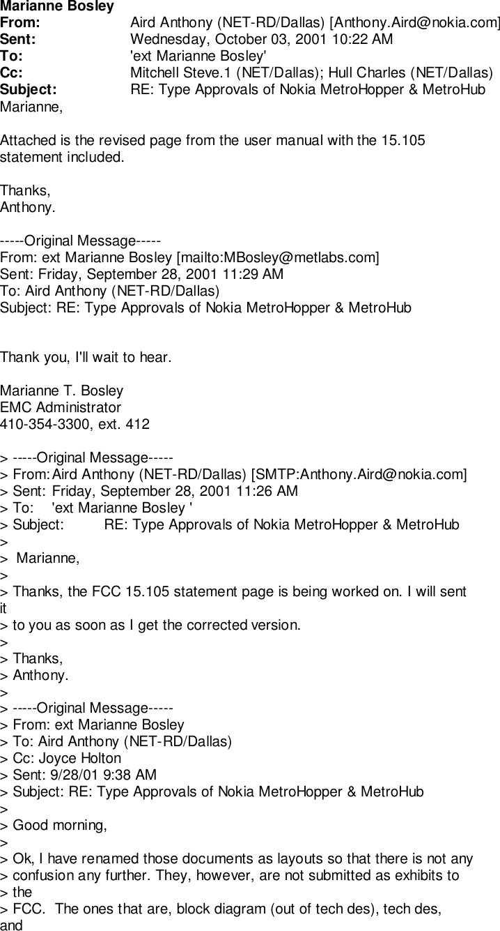 Marianne BosleyFrom: Aird Anthony (NET-RD/Dallas) [Anthony.Aird@nokia.com]Sent: Wednesday, October 03, 2001 10:22 AMTo: &apos;ext Marianne Bosley&apos;Cc: Mitchell Steve.1 (NET/Dallas); Hull Charles (NET/Dallas)Subject: RE: Type Approvals of Nokia MetroHopper &amp; MetroHubMarianne,Attached is the revised page from the user manual with the 15.105statement included.Thanks,Anthony.-----Original Message-----From: ext Marianne Bosley [mailto:MBosley@metlabs.com]Sent: Friday, September 28, 2001 11:29 AMTo: Aird Anthony (NET-RD/Dallas)Subject: RE: Type Approvals of Nokia MetroHopper &amp; MetroHubThank you, I&apos;ll wait to hear.Marianne T. BosleyEMC Administrator410-354-3300, ext. 412&gt; -----Original Message-----&gt; From: Aird Anthony (NET-RD/Dallas) [SMTP:Anthony.Aird@nokia.com]&gt; Sent: Friday, September 28, 2001 11:26 AM&gt; To: &apos;ext Marianne Bosley &apos;&gt; Subject: RE: Type Approvals of Nokia MetroHopper &amp; MetroHub&gt;&gt;  Marianne,&gt;&gt; Thanks, the FCC 15.105 statement page is being worked on. I will sentit&gt; to you as soon as I get the corrected version.&gt;&gt; Thanks,&gt; Anthony.&gt;&gt; -----Original Message-----&gt; From: ext Marianne Bosley&gt; To: Aird Anthony (NET-RD/Dallas)&gt; Cc: Joyce Holton&gt; Sent: 9/28/01 9:38 AM&gt; Subject: RE: Type Approvals of Nokia MetroHopper &amp; MetroHub&gt;&gt; Good morning,&gt;&gt; Ok, I have renamed those documents as layouts so that there is not any&gt; confusion any further. They, however, are not submitted as exhibits to&gt; the&gt; FCC.  The ones that are, block diagram (out of tech des), tech des,and