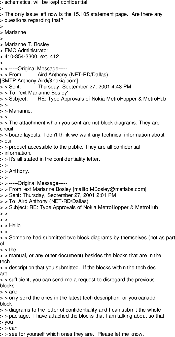 &gt; schematics, will be kept confidential.&gt;&gt; The only issue left now is the 15.105 statement page.  Are there any&gt; questions regarding that?&gt;&gt; Marianne&gt;&gt; Marianne T. Bosley&gt; EMC Administrator&gt; 410-354-3300, ext. 412&gt;&gt; &gt; -----Original Message-----&gt; &gt; From: Aird Anthony (NET-RD/Dallas)[SMTP:Anthony.Aird@nokia.com]&gt; &gt; Sent: Thursday, September 27, 2001 4:43 PM&gt; &gt; To: &apos;ext Marianne Bosley&apos;&gt; &gt; Subject: RE: Type Approvals of Nokia MetroHopper &amp; MetroHub&gt; &gt;&gt; &gt; Marianne,&gt; &gt;&gt; &gt; The attachment which you sent are not block diagrams. They arecircuit&gt; &gt; board layouts. I don&apos;t think we want any technical information about&gt; our&gt; &gt; product accessible to the public. They are all confidential&gt; information.&gt; &gt; It&apos;s all stated in the confidentiality letter.&gt; &gt;&gt; &gt; Anthony.&gt; &gt;&gt; &gt; -----Original Message-----&gt; &gt; From: ext Marianne Bosley [mailto:MBosley@metlabs.com]&gt; &gt; Sent: Thursday, September 27, 2001 2:01 PM&gt; &gt; To: Aird Anthony (NET-RD/Dallas)&gt; &gt; Subject: RE: Type Approvals of Nokia MetroHopper &amp; MetroHub&gt; &gt;&gt; &gt;&gt; &gt; Hello&gt; &gt;&gt; &gt; Someone had submitted two block diagrams by themselves (not as partof&gt; &gt; the&gt; &gt; manual, or any other document) besides the blocks that are in thetech&gt; &gt; description that you submitted.  If the blocks within the tech desare&gt; &gt; sufficient, you can send me a request to disregard the previousblocks&gt; &gt; and&gt; &gt; only send the ones in the latest tech description, or you canaddblock&gt; &gt; diagrams to the letter of confidentiality and I can submit the whole&gt; &gt; package.  I have attached the blocks that I am talking about so that&gt; you&gt; &gt; can&gt; &gt; see for yourself which ones they are.  Please let me know.