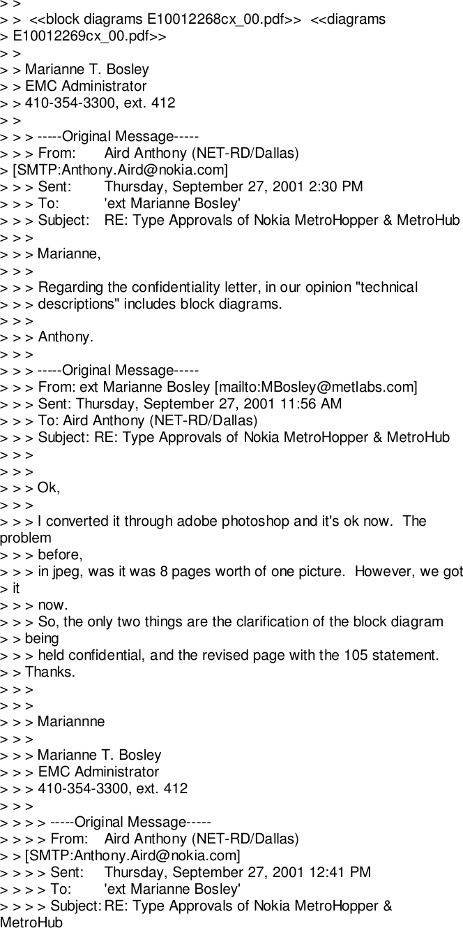 &gt; &gt;&gt; &gt;  &lt;&lt;block diagrams E10012268cx_00.pdf&gt;&gt;  &lt;&lt;diagrams&gt; E10012269cx_00.pdf&gt;&gt;&gt; &gt;&gt; &gt; Marianne T. Bosley&gt; &gt; EMC Administrator&gt; &gt; 410-354-3300, ext. 412&gt; &gt;&gt; &gt; &gt; -----Original Message-----&gt; &gt; &gt; From: Aird Anthony (NET-RD/Dallas)&gt; [SMTP:Anthony.Aird@nokia.com]&gt; &gt; &gt; Sent: Thursday, September 27, 2001 2:30 PM&gt; &gt; &gt; To: &apos;ext Marianne Bosley&apos;&gt; &gt; &gt; Subject: RE: Type Approvals of Nokia MetroHopper &amp; MetroHub&gt; &gt; &gt;&gt; &gt; &gt; Marianne,&gt; &gt; &gt;&gt; &gt; &gt; Regarding the confidentiality letter, in our opinion &quot;technical&gt; &gt; &gt; descriptions&quot; includes block diagrams.&gt; &gt; &gt;&gt; &gt; &gt; Anthony.&gt; &gt; &gt;&gt; &gt; &gt; -----Original Message-----&gt; &gt; &gt; From: ext Marianne Bosley [mailto:MBosley@metlabs.com]&gt; &gt; &gt; Sent: Thursday, September 27, 2001 11:56 AM&gt; &gt; &gt; To: Aird Anthony (NET-RD/Dallas)&gt; &gt; &gt; Subject: RE: Type Approvals of Nokia MetroHopper &amp; MetroHub&gt; &gt; &gt;&gt; &gt; &gt;&gt; &gt; &gt; Ok,&gt; &gt; &gt;&gt; &gt; &gt; I converted it through adobe photoshop and it&apos;s ok now.  Theproblem&gt; &gt; &gt; before,&gt; &gt; &gt; in jpeg, was it was 8 pages worth of one picture.  However, we got&gt; it&gt; &gt; &gt; now.&gt; &gt; &gt; So, the only two things are the clarification of the block diagram&gt; &gt; being&gt; &gt; &gt; held confidential, and the revised page with the 105 statement.&gt; &gt; Thanks.&gt; &gt; &gt;&gt; &gt; &gt;&gt; &gt; &gt; Mariannne&gt; &gt; &gt;&gt; &gt; &gt; Marianne T. Bosley&gt; &gt; &gt; EMC Administrator&gt; &gt; &gt; 410-354-3300, ext. 412&gt; &gt; &gt;&gt; &gt; &gt; &gt; -----Original Message-----&gt; &gt; &gt; &gt; From: Aird Anthony (NET-RD/Dallas)&gt; &gt; [SMTP:Anthony.Aird@nokia.com]&gt; &gt; &gt; &gt; Sent: Thursday, September 27, 2001 12:41 PM&gt; &gt; &gt; &gt; To: &apos;ext Marianne Bosley&apos;&gt; &gt; &gt; &gt; Subject: RE: Type Approvals of Nokia MetroHopper &amp;MetroHub