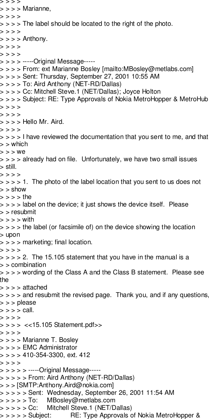 &gt; &gt; &gt; &gt;&gt; &gt; &gt; &gt; Marianne,&gt; &gt; &gt; &gt;&gt; &gt; &gt; &gt; The label should be located to the right of the photo.&gt; &gt; &gt; &gt;&gt; &gt; &gt; &gt; Anthony.&gt; &gt; &gt; &gt;&gt; &gt; &gt; &gt;&gt; &gt; &gt; &gt; -----Original Message-----&gt; &gt; &gt; &gt; From: ext Marianne Bosley [mailto:MBosley@metlabs.com]&gt; &gt; &gt; &gt; Sent: Thursday, September 27, 2001 10:55 AM&gt; &gt; &gt; &gt; To: Aird Anthony (NET-RD/Dallas)&gt; &gt; &gt; &gt; Cc: Mitchell Steve.1 (NET/Dallas); Joyce Holton&gt; &gt; &gt; &gt; Subject: RE: Type Approvals of Nokia MetroHopper &amp; MetroHub&gt; &gt; &gt; &gt;&gt; &gt; &gt; &gt;&gt; &gt; &gt; &gt; Hello Mr. Aird.&gt; &gt; &gt; &gt;&gt; &gt; &gt; &gt; I have reviewed the documentation that you sent to me, and that&gt; &gt; which&gt; &gt; &gt; we&gt; &gt; &gt; &gt; already had on file.  Unfortunately, we have two small issues&gt; still.&gt; &gt; &gt; &gt;&gt; &gt; &gt; &gt; 1.  The photo of the label location that you sent to us does not&gt; &gt; show&gt; &gt; &gt; &gt; the&gt; &gt; &gt; &gt; label on the device; it just shows the device itself.  Please&gt; &gt; resubmit&gt; &gt; &gt; &gt; with&gt; &gt; &gt; &gt; the label (or facsimile of) on the device showing the location&gt; upon&gt; &gt; &gt; &gt; marketing; final location.&gt; &gt; &gt; &gt;&gt; &gt; &gt; &gt; 2.  The 15.105 statement that you have in the manual is a&gt; &gt; combination&gt; &gt; &gt; &gt; wording of the Class A and the Class B statement.  Please seethe&gt; &gt; &gt; &gt; attached&gt; &gt; &gt; &gt; and resubmit the revised page.  Thank you, and if any questions,&gt; &gt; &gt; please&gt; &gt; &gt; &gt; call.&gt; &gt; &gt; &gt;&gt; &gt; &gt; &gt;  &lt;&lt;15.105 Statement.pdf&gt;&gt;&gt; &gt; &gt; &gt;&gt; &gt; &gt; &gt; Marianne T. Bosley&gt; &gt; &gt; &gt; EMC Administrator&gt; &gt; &gt; &gt; 410-354-3300, ext. 412&gt; &gt; &gt; &gt;&gt; &gt; &gt; &gt; &gt; -----Original Message-----&gt; &gt; &gt; &gt; &gt; From: Aird Anthony (NET-RD/Dallas)&gt; &gt; &gt; [SMTP:Anthony.Aird@nokia.com]&gt; &gt; &gt; &gt; &gt; Sent: Wednesday, September 26, 2001 11:54 AM&gt; &gt; &gt; &gt; &gt; To: MBosley@metlabs.com&gt; &gt; &gt; &gt; &gt; Cc: Mitchell Steve.1 (NET/Dallas)&gt; &gt; &gt; &gt; &gt; Subject: RE: Type Approvals of Nokia MetroHopper &amp;