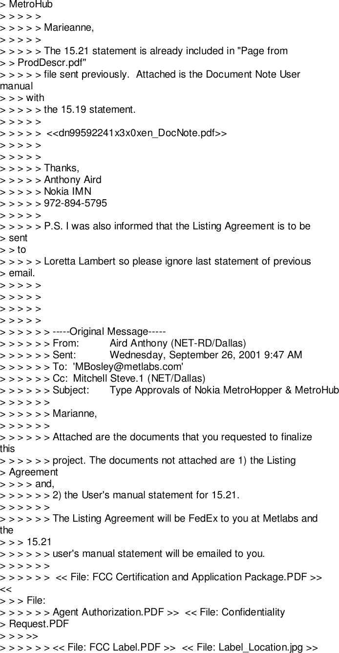 &gt; MetroHub&gt; &gt; &gt; &gt; &gt;&gt; &gt; &gt; &gt; &gt; Marieanne,&gt; &gt; &gt; &gt; &gt;&gt; &gt; &gt; &gt; &gt; The 15.21 statement is already included in &quot;Page from&gt; &gt; ProdDescr.pdf&quot;&gt; &gt; &gt; &gt; &gt; file sent previously.  Attached is the Document Note Usermanual&gt; &gt; &gt; with&gt; &gt; &gt; &gt; &gt; the 15.19 statement.&gt; &gt; &gt; &gt; &gt;&gt; &gt; &gt; &gt; &gt;  &lt;&lt;dn99592241x3x0xen_DocNote.pdf&gt;&gt;&gt; &gt; &gt; &gt; &gt;&gt; &gt; &gt; &gt; &gt;&gt; &gt; &gt; &gt; &gt; Thanks,&gt; &gt; &gt; &gt; &gt; Anthony Aird&gt; &gt; &gt; &gt; &gt; Nokia IMN&gt; &gt; &gt; &gt; &gt; 972-894-5795&gt; &gt; &gt; &gt; &gt;&gt; &gt; &gt; &gt; &gt; P.S. I was also informed that the Listing Agreement is to be&gt; sent&gt; &gt; to&gt; &gt; &gt; &gt; &gt; Loretta Lambert so please ignore last statement of previous&gt; email.&gt; &gt; &gt; &gt; &gt;&gt; &gt; &gt; &gt; &gt;&gt; &gt; &gt; &gt; &gt;&gt; &gt; &gt; &gt; &gt;&gt; &gt; &gt; &gt; &gt; &gt; -----Original Message-----&gt; &gt; &gt; &gt; &gt; &gt; From: Aird Anthony (NET-RD/Dallas)&gt; &gt; &gt; &gt; &gt; &gt; Sent: Wednesday, September 26, 2001 9:47 AM&gt; &gt; &gt; &gt; &gt; &gt; To: &apos;MBosley@metlabs.com&apos;&gt; &gt; &gt; &gt; &gt; &gt; Cc: Mitchell Steve.1 (NET/Dallas)&gt; &gt; &gt; &gt; &gt; &gt; Subject: Type Approvals of Nokia MetroHopper &amp; MetroHub&gt; &gt; &gt; &gt; &gt; &gt;&gt; &gt; &gt; &gt; &gt; &gt; Marianne,&gt; &gt; &gt; &gt; &gt; &gt;&gt; &gt; &gt; &gt; &gt; &gt; Attached are the documents that you requested to finalizethis&gt; &gt; &gt; &gt; &gt; &gt; project. The documents not attached are 1) the Listing&gt; Agreement&gt; &gt; &gt; &gt; and,&gt; &gt; &gt; &gt; &gt; &gt; 2) the User&apos;s manual statement for 15.21.&gt; &gt; &gt; &gt; &gt; &gt;&gt; &gt; &gt; &gt; &gt; &gt; The Listing Agreement will be FedEx to you at Metlabs andthe&gt; &gt; &gt; 15.21&gt; &gt; &gt; &gt; &gt; &gt; user&apos;s manual statement will be emailed to you.&gt; &gt; &gt; &gt; &gt; &gt;&gt; &gt; &gt; &gt; &gt; &gt;  &lt;&lt; File: FCC Certification and Application Package.PDF &gt;&gt;&lt;&lt;&gt; &gt; &gt; File:&gt; &gt; &gt; &gt; &gt; &gt; Agent Authorization.PDF &gt;&gt;  &lt;&lt; File: Confidentiality&gt; Request.PDF&gt; &gt; &gt; &gt;&gt;&gt; &gt; &gt; &gt; &gt; &gt; &lt;&lt; File: FCC Label.PDF &gt;&gt;  &lt;&lt; File: Label_Location.jpg &gt;&gt;