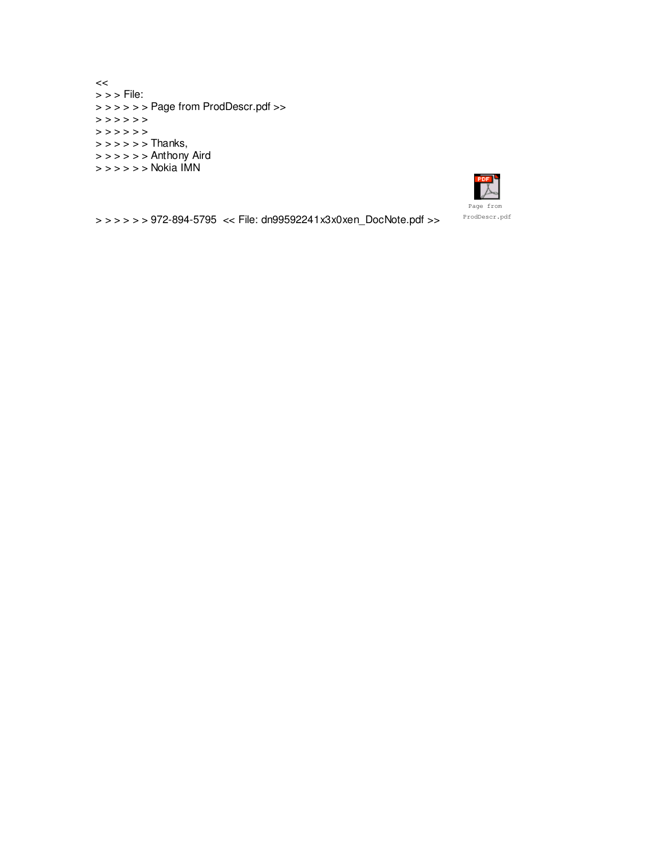 &lt;&lt;&gt; &gt; &gt; File:&gt; &gt; &gt; &gt; &gt; &gt; Page from ProdDescr.pdf &gt;&gt;&gt; &gt; &gt; &gt; &gt; &gt;&gt; &gt; &gt; &gt; &gt; &gt;&gt; &gt; &gt; &gt; &gt; &gt; Thanks,&gt; &gt; &gt; &gt; &gt; &gt; Anthony Aird&gt; &gt; &gt; &gt; &gt; &gt; Nokia IMN&gt; &gt; &gt; &gt; &gt; &gt; 972-894-5795  &lt;&lt; File: dn99592241x3x0xen_DocNote.pdf &gt;&gt; Page from ProdDescr.pdf