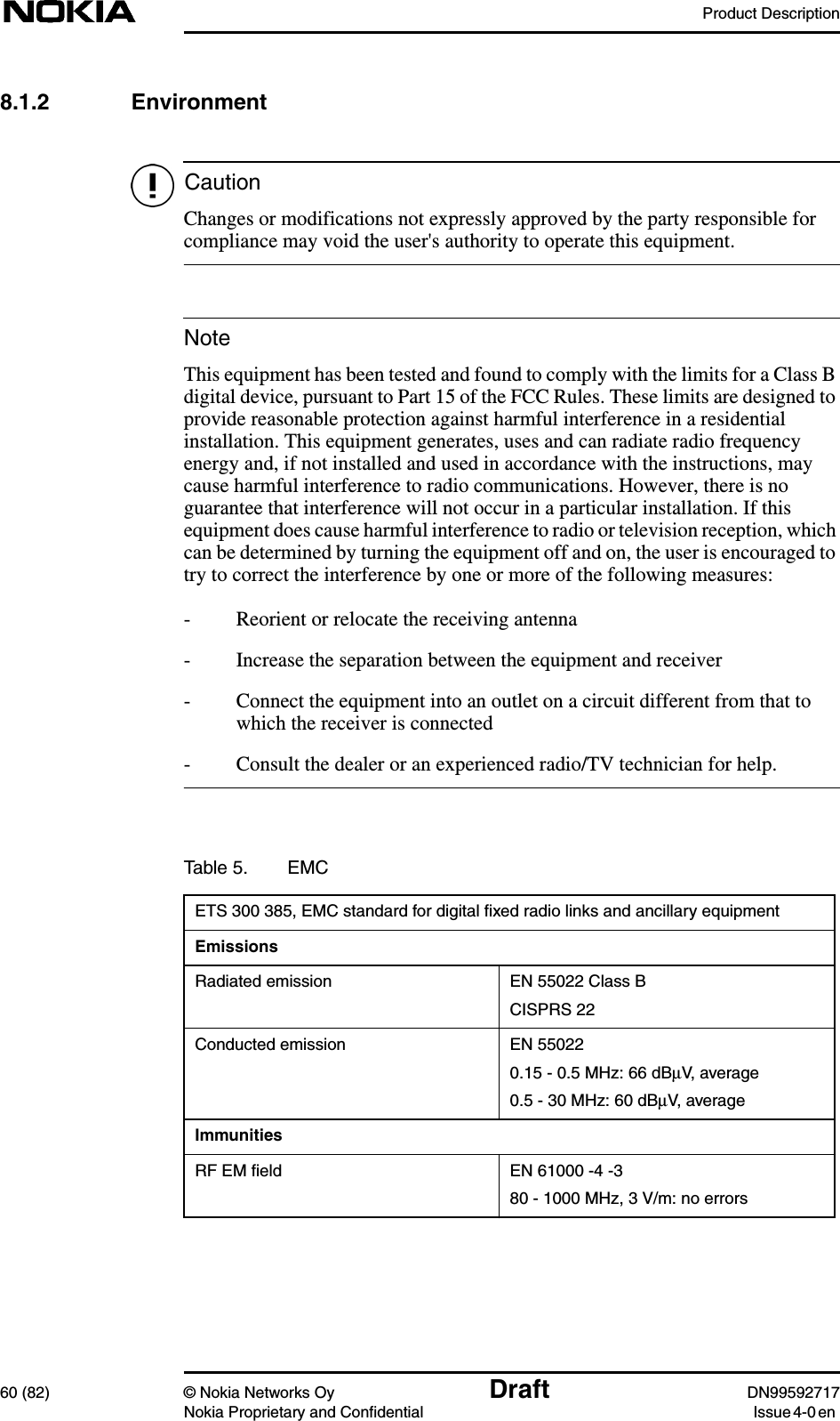 Product Description60 (82) © Nokia Networks Oy Draft DN99592717Nokia Proprietary and Confidential Issue4-0enCautionNote8.1.2 EnvironmentChanges or modifications not expressly approved by the party responsible forcompliance may void the user&apos;s authority to operate this equipment.This equipment has been tested and found to comply with the limits for a Class Bdigital device, pursuant to Part 15 of the FCC Rules. These limits are designed toprovide reasonable protection against harmful interference in a residentialinstallation. This equipment generates, uses and can radiate radio frequencyenergy and, if not installed and used in accordance with the instructions, maycause harmful interference to radio communications. However, there is noguarantee that interference will not occur in a particular installation. If thisequipment does cause harmful interference to radio or television reception, whichcan be determined by turning the equipment off and on, the user is encouraged totry to correct the interference by one or more of the following measures:- Reorient or relocate the receiving antenna- Increase the separation between the equipment and receiver- Connect the equipment into an outlet on a circuit different from that towhich the receiver is connected- Consult the dealer or an experienced radio/TV technician for help.Table 5. EMCETS 300 385, EMC standard for digital ﬁxed radio links and ancillary equipmentEmissionsRadiated emission EN 55022 Class BCISPRS 22Conducted emission EN 550220.15 - 0.5 MHz: 66 dBµV, average0.5 - 30 MHz: 60 dBµV, averageImmunitiesRF EM ﬁeld EN 61000 -4 -380 - 1000 MHz, 3 V/m: no errors