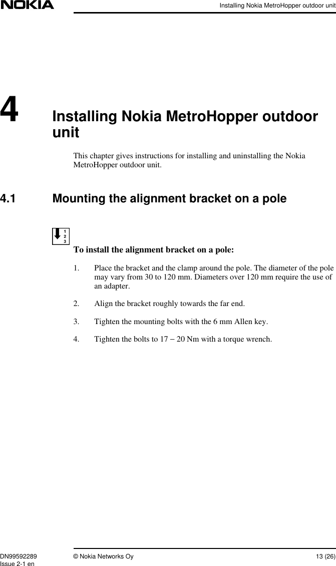 Installing Nokia MetroHopper outdoor unitDN99592289 © Nokia Networks Oy 13 (26)Issue 2-1 en4Installing Nokia MetroHopper outdoorunitThis chapter gives instructions for installing and uninstalling the NokiaMetroHopper outdoor unit.4.1 Mounting the alignment bracket on a poleTo install the alignment bracket on a pole:1. Place the bracket and the clamp around the pole. The diameter of the polemay vary from 30 to 120 mm. Diameters over 120 mm require the use ofan adapter.2. Align the bracket roughly towards the far end.3. Tighten the mounting bolts with the 6 mm Allen key.4. Tighten the bolts to 17 − 20 Nm with a torque wrench.