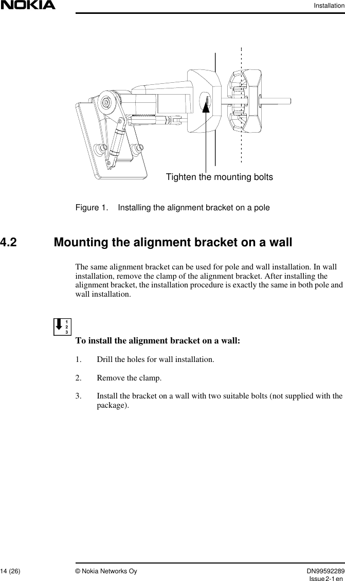 Installation14 (26) © Nokia Networks Oy DN99592289Issue2-1enFigure 1. Installing the alignment bracket on a pole4.2 Mounting the alignment bracket on a wallThe same alignment bracket can be used for pole and wall installation. In wallinstallation, remove the clamp of the alignment bracket. After installing thealignment bracket, the installation procedure is exactly the same in both pole andwall installation.To install the alignment bracket on a wall:1. Drill the holes for wall installation.2. Remove the clamp.3. Install the bracket on a wall with two suitable bolts (not supplied with thepackage).Tighten the mounting bolts