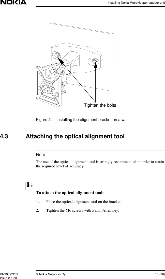 Installing Nokia MetroHopper outdoor unitDN99592289 © Nokia Networks Oy 15 (26)Issue 2-1 enNoteFigure 2. Installing the alignment bracket on a wall4.3 Attaching the optical alignment toolThe use of the optical alignment tool is strongly recommended in order to attainthe required level of accuracy.To attach the optical alignment tool:1. Place the optical alignment tool on the bracket.2. Tighten the M6 screws with 5 mm Allen key.Tighten the bolts