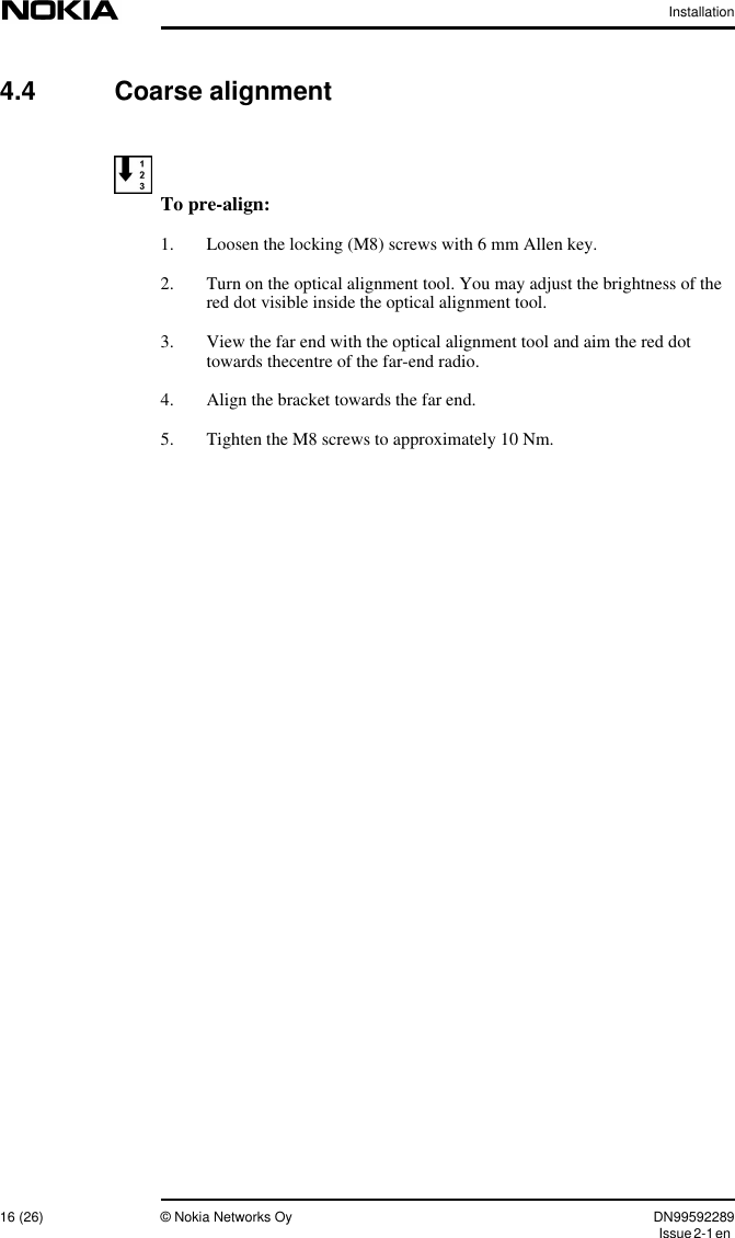 Installation16 (26) © Nokia Networks Oy DN99592289Issue2-1en4.4 Coarse alignmentTo pre-align:1. Loosen the locking (M8) screws with 6 mm Allen key.2. Turn on the optical alignment tool. You may adjust the brightness of thered dot visible inside the optical alignment tool.3. View the far end with the optical alignment tool and aim the red dottowards thecentre of the far-end radio.4. Align the bracket towards the far end.5. Tighten the M8 screws to approximately 10 Nm.