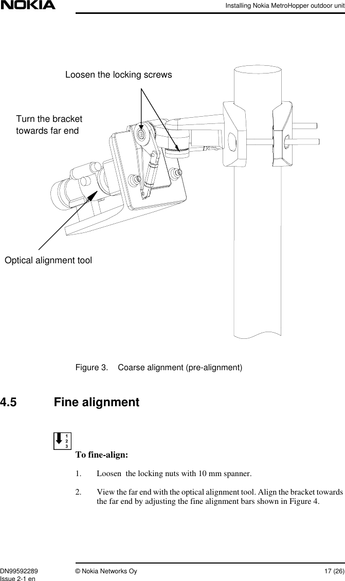 Installing Nokia MetroHopper outdoor unitDN99592289 © Nokia Networks Oy 17 (26)Issue 2-1 enFigure 3. Coarse alignment (pre-alignment)4.5 Fine alignmentTo fine-align:1. Loosen  the locking nuts with 10 mm spanner.2. View the far end with the optical alignment tool. Align the bracket towardsthe far end by adjusting the fine alignment bars shown in Figure 4.Optical alignment toolLoosen the locking screwsTurn the brackettowards far end