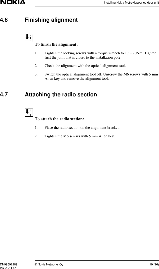 Installing Nokia MetroHopper outdoor unitDN99592289 © Nokia Networks Oy 19 (26)Issue 2-1 en4.6 Finishing alignmentTo finish the alignment:1. Tighten the locking screws with a torque wrench to 17 − 20Nm. Tightenfirst the joint that is closer to the installation pole.2. Check the alignment with the optical alignment tool.3. Switch the optical alignment tool off. Unscrew the M6 screws with 5 mmAllen key and remove the alignment tool.4.7 Attaching the radio sectionTo attach the radio section:1. Place the radio section on the alignment bracket.2. Tighten the M6 screws with 5 mm Allen key.