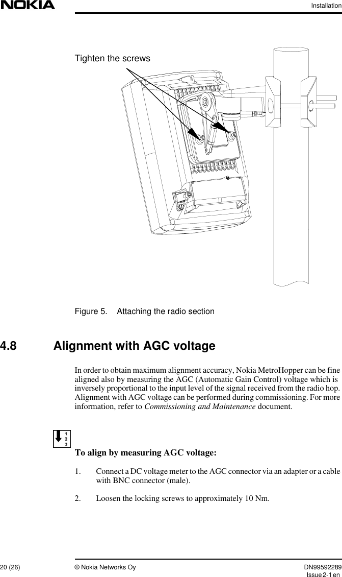 Installation20 (26) © Nokia Networks Oy DN99592289Issue2-1enFigure 5. Attaching the radio section4.8 Alignment with AGC voltageIn order to obtain maximum alignment accuracy, Nokia MetroHopper can be finealigned also by measuring the AGC (Automatic Gain Control) voltage which isinversely proportional to the input level of the signal received from the radio hop.Alignment with AGC voltage can be performed during commissioning. For moreinformation, refer to Commissioning and Maintenance document.To align by measuring AGC voltage:1. Connect a DC voltage meter to the AGC connector via an adapter or a cablewith BNC connector (male).2. Loosen the locking screws to approximately 10 Nm.Tighten the screws