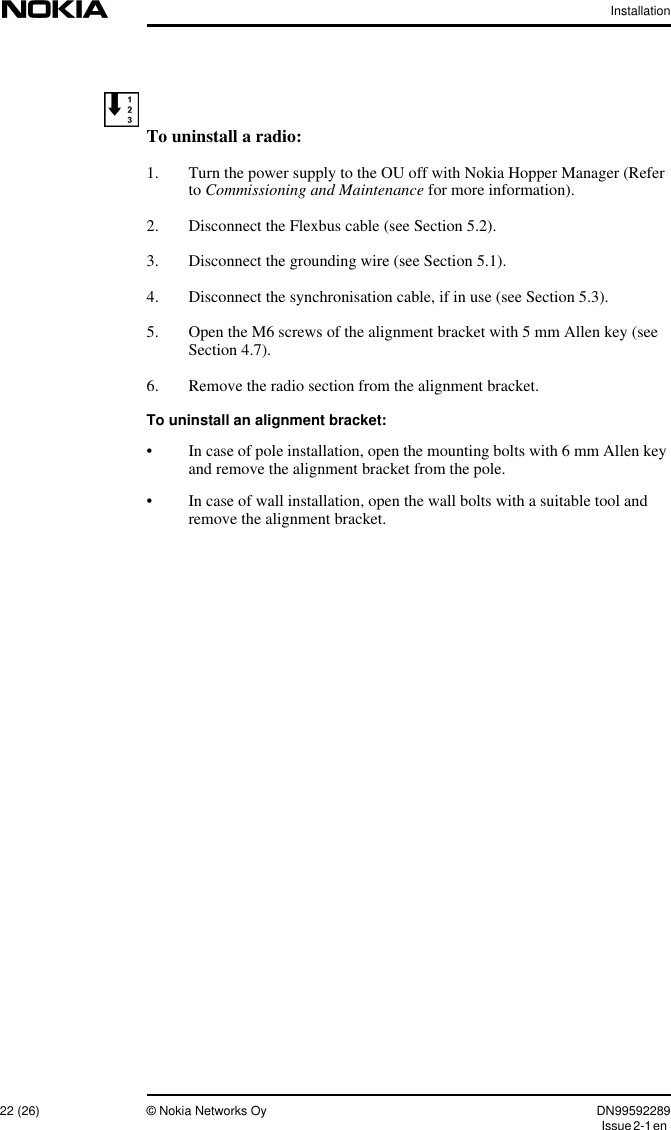 Installation22 (26) © Nokia Networks Oy DN99592289Issue2-1enTo uninstall a radio:1. Turn the power supply to the OU off with Nokia Hopper Manager (Referto Commissioning and Maintenance for more information).2. Disconnect the Flexbus cable (see Section 5.2).3. Disconnect the grounding wire (see Section 5.1).4. Disconnect the synchronisation cable, if in use (see Section 5.3).5. Open the M6 screws of the alignment bracket with 5 mm Allen key (seeSection 4.7).6. Remove the radio section from the alignment bracket.To uninstall an alignment bracket:• In case of pole installation, open the mounting bolts with 6 mm Allen keyand remove the alignment bracket from the pole.• In case of wall installation, open the wall bolts with a suitable tool andremove the alignment bracket.