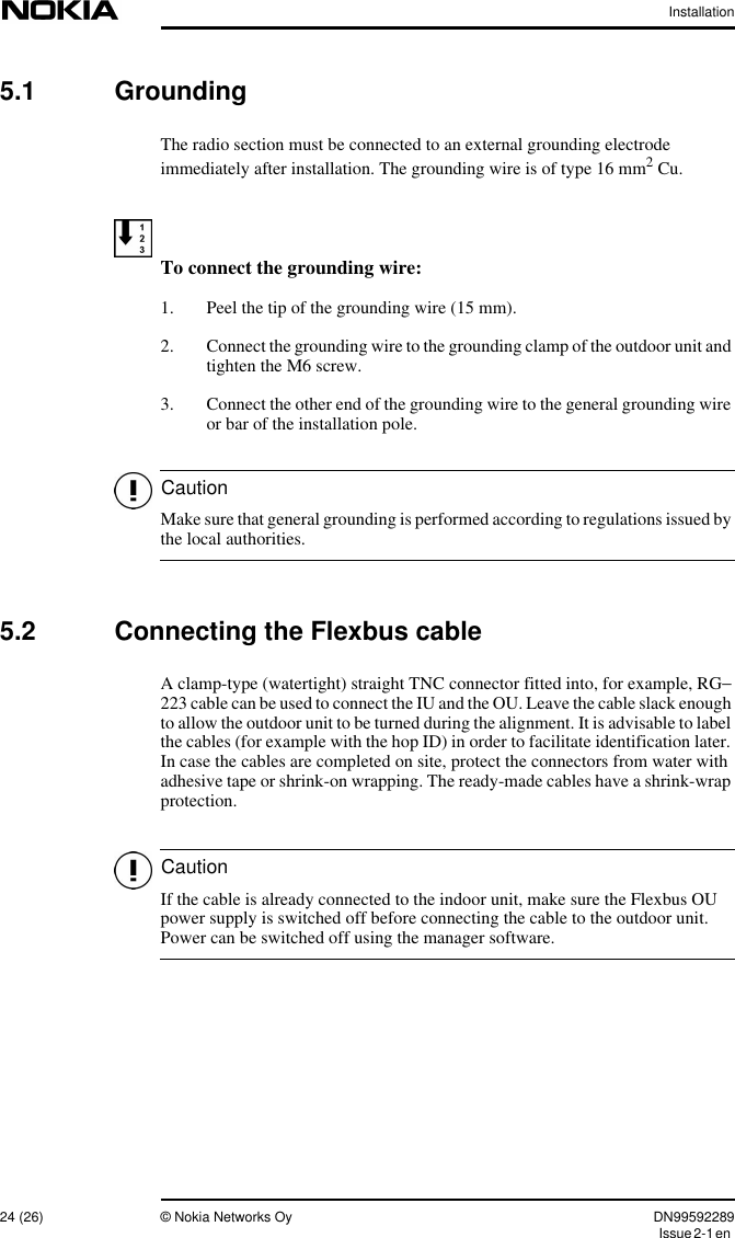 Installation24 (26) © Nokia Networks Oy DN99592289Issue2-1enCautionCaution5.1 GroundingThe radio section must be connected to an external grounding electrodeimmediately after installation. The grounding wire is of type 16 mm2 Cu.To connect the grounding wire:1. Peel the tip of the grounding wire (15 mm).2. Connect the grounding wire to the grounding clamp of the outdoor unit andtighten the M6 screw.3. Connect the other end of the grounding wire to the general grounding wireor bar of the installation pole.Make sure that general grounding is performed according to regulations issued bythe local authorities.5.2 Connecting the Flexbus cableA clamp-type (watertight) straight TNC connector fitted into, for example, RG−223 cable can be used to connect the IU and the OU. Leave the cable slack enoughto allow the outdoor unit to be turned during the alignment. It is advisable to labelthe cables (for example with the hop ID) in order to facilitate identification later.In case the cables are completed on site, protect the connectors from water withadhesive tape or shrink-on wrapping. The ready-made cables have a shrink-wrapprotection.If the cable is already connected to the indoor unit, make sure the Flexbus OUpower supply is switched off before connecting the cable to the outdoor unit.Power can be switched off using the manager software.