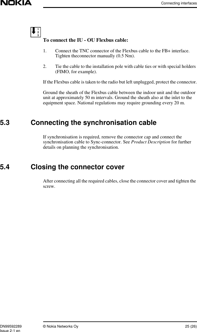 Connecting interfacesDN99592289 © Nokia Networks Oy 25 (26)Issue 2-1 enTo connect the IU - OU Flexbus cable:1. Connect the TNC connector of the Flexbus cable to the FB+ interface.Tighten theconnector manually (0.5 Nm).2. Tie the cable to the installation pole with cable ties or with special holders(FIMO, for example).If the Flexbus cable is taken to the radio but left unplugged, protect the connector.Ground the sheath of the Flexbus cable between the indoor unit and the outdoorunit at approximately 50 m intervals. Ground the sheath also at the inlet to theequipment space. National regulations may require grounding every 20 m.5.3 Connecting the synchronisation cableIf synchronisation is required, remove the connector cap and connect thesynchronisation cable to Sync-connector. See Product Description for furtherdetails on planning the synchronisation.5.4 Closing the connector coverAfter connecting all the required cables, close the connector cover and tighten thescrew.