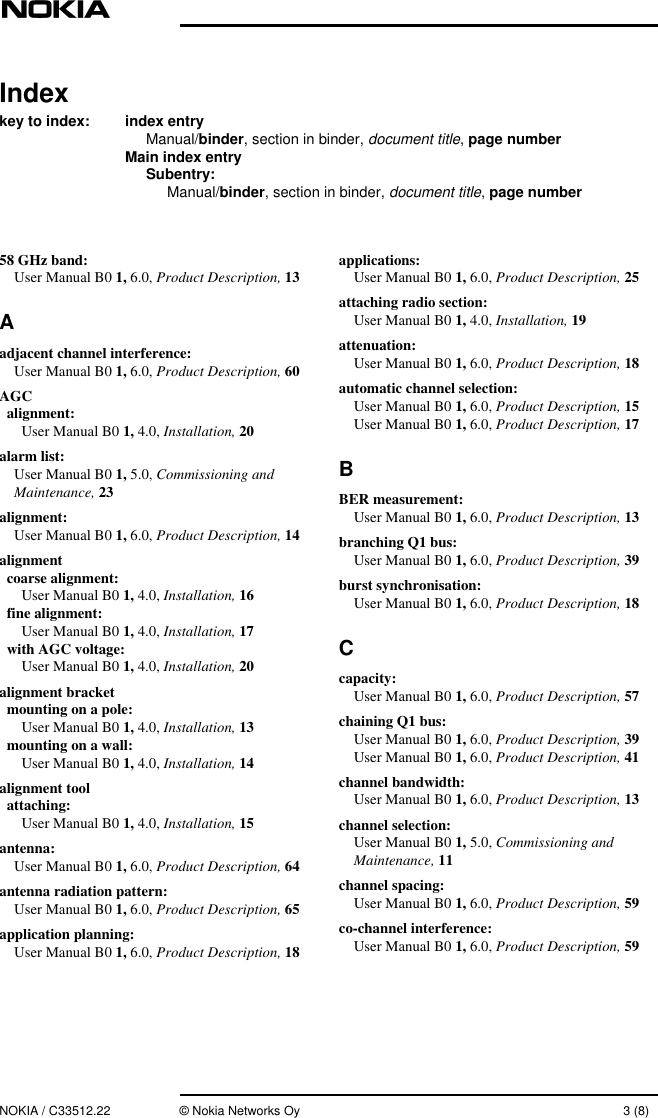 NOKIA / C33512.22 © Nokia Networks Oy 3 (8)Indexkey to index: index entryManual/binder, section in binder,document title, page numberMain index entrySubentry:Manual/binder, section in binder,document title,page number58 GHz band:User Manual B0 1, 6.0, Product Description, 13Aadjacent channel interference:User Manual B0 1, 6.0, Product Description, 60AGCalignment:User Manual B0 1, 4.0, Installation, 20alarm list:User Manual B0 1, 5.0, Commissioning andMaintenance, 23alignment:User Manual B0 1, 6.0, Product Description, 14alignmentcoarse alignment:User Manual B0 1, 4.0, Installation, 16fine alignment:User Manual B0 1, 4.0, Installation, 17with AGC voltage:User Manual B0 1, 4.0, Installation, 20alignment bracketmounting on a pole:User Manual B0 1, 4.0, Installation, 13mounting on a wall:User Manual B0 1, 4.0, Installation, 14alignment toolattaching:User Manual B0 1, 4.0, Installation, 15antenna:User Manual B0 1, 6.0, Product Description, 64antenna radiation pattern:User Manual B0 1, 6.0, Product Description, 65application planning:User Manual B0 1, 6.0, Product Description, 18applications:User Manual B0 1, 6.0, Product Description, 25attaching radio section:User Manual B0 1, 4.0, Installation, 19attenuation:User Manual B0 1, 6.0, Product Description, 18automatic channel selection:User Manual B0 1, 6.0, Product Description, 15User Manual B0 1, 6.0, Product Description, 17BBER measurement:User Manual B0 1, 6.0, Product Description, 13branching Q1 bus:User Manual B0 1, 6.0, Product Description, 39burst synchronisation:User Manual B0 1, 6.0, Product Description, 18Ccapacity:User Manual B0 1, 6.0, Product Description, 57chaining Q1 bus:User Manual B0 1, 6.0, Product Description, 39User Manual B0 1, 6.0, Product Description, 41channel bandwidth:User Manual B0 1, 6.0, Product Description, 13channel selection:User Manual B0 1, 5.0, Commissioning andMaintenance, 11channel spacing:User Manual B0 1, 6.0, Product Description, 59co-channel interference:User Manual B0 1, 6.0, Product Description, 59