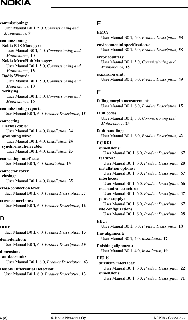 4 (8) © Nokia Networks Oy NOKIA / C33512.22commissioning:User Manual B0 1, 5.0, Commissioning andMaintenance, 9commissioningNokia BTS Manager:User Manual B0 1, 5.0, Commissioning andMaintenance, 10Nokia MetroHub Manager:User Manual B0 1, 5.0, Commissioning andMaintenance, 13Radio Wizard:User Manual B0 1, 5.0, Commissioning andMaintenance, 10verifying:User Manual B0 1, 5.0, Commissioning andMaintenance, 16commissioning report:User Manual B0 1, 6.0, Product Description, 15connectingFlexbus cable:User Manual B0 1, 4.0, Installation, 24grounding wire:User Manual B0 1, 4.0, Installation, 24synchronisation cable:User Manual B0 1, 4.0, Installation, 25connecting interfaces:User Manual B0 1, 4.0, Installation, 23connector coverclosing:User Manual B0 1, 4.0, Installation, 25cross-connection level:User Manual B0 1, 6.0, Product Description, 57cross-connections:User Manual B0 1, 6.0, Product Description, 16DDDD:User Manual B0 1, 6.0, Product Description, 13demodulation:User Manual B0 1, 6.0, Product Description, 59dimensionsoutdoor unit:User Manual B0 1, 6.0, Product Description, 63Doubly Differential Detection:User Manual B0 1, 6.0, Product Description, 13EEMC:User Manual B0 1, 6.0, Product Description, 58environmental specifications:User Manual B0 1, 6.0, Product Description, 58error counters:User Manual B0 1, 5.0, Commissioning andMaintenance, 18expansion unit:User Manual B0 1, 6.0, Product Description, 49Ffading margin measurement:User Manual B0 1, 6.0, Product Description, 15fault codes:User Manual B0 1, 5.0, Commissioning andMaintenance, 23fault handling:User Manual B0 1, 6.0, Product Description, 42FC RRIdimensions:User Manual B0 1, 6.0, Product Description, 67features:User Manual B0 1, 6.0, Product Description, 20installation options:User Manual B0 1, 6.0, Product Description, 67interfaces:User Manual B0 1, 6.0, Product Description, 66mechanical structure:User Manual B0 1, 6.0, Product Description, 47power supply:User Manual B0 1, 6.0, Product Description, 67site configurations:User Manual B0 1, 6.0, Product Description, 28FEC:User Manual B0 1, 6.0, Product Description, 18fine alignment:User Manual B0 1, 4.0, Installation, 17finishing alignment:User Manual B0 1, 4.0, Installation, 19FIU 19auxiliary interfaces:User Manual B0 1, 6.0, Product Description, 22dimensions:User Manual B0 1, 6.0, Product Description, 71
