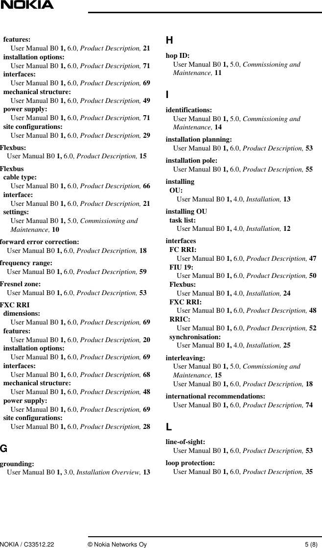 NOKIA / C33512.22 © Nokia Networks Oy 5 (8)features:User Manual B0 1, 6.0, Product Description, 21installation options:User Manual B0 1, 6.0, Product Description, 71interfaces:User Manual B0 1, 6.0, Product Description, 69mechanical structure:User Manual B0 1, 6.0, Product Description, 49power supply:User Manual B0 1, 6.0, Product Description, 71site configurations:User Manual B0 1, 6.0, Product Description, 29Flexbus:User Manual B0 1, 6.0, Product Description, 15Flexbuscable type:User Manual B0 1, 6.0, Product Description, 66interface:User Manual B0 1, 6.0, Product Description, 21settings:User Manual B0 1, 5.0, Commissioning andMaintenance, 10forward error correction:User Manual B0 1, 6.0, Product Description, 18frequency range:User Manual B0 1, 6.0, Product Description, 59Fresnel zone:User Manual B0 1, 6.0, Product Description, 53FXC RRIdimensions:User Manual B0 1, 6.0, Product Description, 69features:User Manual B0 1, 6.0, Product Description, 20installation options:User Manual B0 1, 6.0, Product Description, 69interfaces:User Manual B0 1, 6.0, Product Description, 68mechanical structure:User Manual B0 1, 6.0, Product Description, 48power supply:User Manual B0 1, 6.0, Product Description, 69site configurations:User Manual B0 1, 6.0, Product Description, 28Ggrounding:User Manual B0 1, 3.0, Installation Overview, 13Hhop ID:User Manual B0 1, 5.0, Commissioning andMaintenance, 11Iidentifications:User Manual B0 1, 5.0, Commissioning andMaintenance, 14installation planning:User Manual B0 1, 6.0, Product Description, 53installation pole:User Manual B0 1, 6.0, Product Description, 55installingOU:User Manual B0 1, 4.0, Installation, 13installing OUtask list:User Manual B0 1, 4.0, Installation, 12interfacesFC RRI:User Manual B0 1, 6.0, Product Description, 47FIU 19:User Manual B0 1, 6.0, Product Description, 50Flexbus:User Manual B0 1, 4.0, Installation, 24FXC RRI:User Manual B0 1, 6.0, Product Description, 48RRIC:User Manual B0 1, 6.0, Product Description, 52synchronisation:User Manual B0 1, 4.0, Installation, 25interleaving:User Manual B0 1, 5.0, Commissioning andMaintenance, 15User Manual B0 1, 6.0, Product Description, 18international recommendations:User Manual B0 1, 6.0, Product Description, 74Lline-of-sight:User Manual B0 1, 6.0, Product Description, 53loop protection:User Manual B0 1, 6.0, Product Description, 35