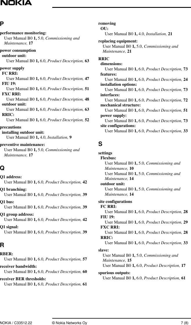 NOKIA / C33512.22 © Nokia Networks Oy 7 (8)Pperformance monitoring:User Manual B0 1, 5.0, Commissioning andMaintenance, 17power consumptionoutdoor unit:User Manual B0 1, 6.0, Product Description, 63power supplyFC RRI:User Manual B0 1, 6.0, Product Description, 47FIU 19:User Manual B0 1, 6.0, Product Description, 51FXC RRI:User Manual B0 1, 6.0, Product Description, 48outdoor unit:User Manual B0 1, 6.0, Product Description, 63RRIC:User Manual B0 1, 6.0, Product Description, 52precautionsinstalling outdoor unit:User Manual B0 1, 4.0, Installation, 9preventive maintenance:User Manual B0 1, 5.0, Commissioning andMaintenance, 17QQ1 address:User Manual B0 1, 6.0, Product Description, 42Q1 branching:User Manual B0 1, 6.0, Product Description, 39Q1 bus:User Manual B0 1, 6.0, Product Description, 39Q1 group address:User Manual B0 1, 6.0, Product Description, 42Q1 signal:User Manual B0 1, 6.0, Product Description, 39RRBER:User Manual B0 1, 6.0, Product Description, 57receiver bandwidth:User Manual B0 1, 6.0, Product Description, 60receiver BER thresholds:User Manual B0 1, 6.0, Product Description, 61removingOU:User Manual B0 1, 4.0, Installation, 21replacing equipment:User Manual B0 1, 5.0, Commissioning andMaintenance, 21RRICdimensions:User Manual B0 1, 6.0, Product Description, 73features:User Manual B0 1, 6.0, Product Description, 24installation options:User Manual B0 1, 6.0, Product Description, 73interfaces:User Manual B0 1, 6.0, Product Description, 72mechanical structure:User Manual B0 1, 6.0, Product Description, 51power supply:User Manual B0 1, 6.0, Product Description, 73site configurations:User Manual B0 1, 6.0, Product Description, 33SsettingsFlexbus:User Manual B0 1, 5.0, Commissioning andMaintenance, 10User Manual B0 1, 5.0, Commissioning andMaintenance, 14outdoor unit:User Manual B0 1, 5.0, Commissioning andMaintenance, 14site configurationsFC RRI:User Manual B0 1, 6.0, Product Description, 28FIU 19:User Manual B0 1, 6.0, Product Description, 29FXC RRI:User Manual B0 1, 6.0, Product Description, 28RRIC:User Manual B0 1, 6.0, Product Description, 33slave:User Manual B0 1, 5.0, Commissioning andMaintenance, 15User Manual B0 1, 6.0, Product Description, 17spurious outputs:User Manual B0 1, 6.0, Product Description, 61