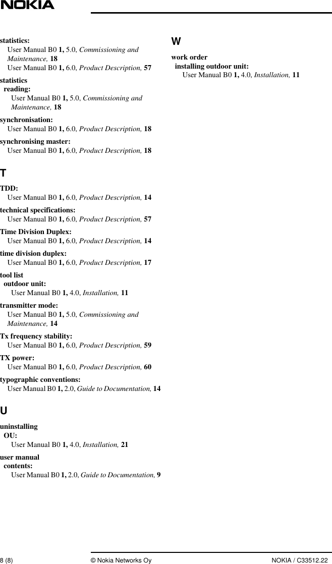 8 (8) © Nokia Networks Oy NOKIA / C33512.22statistics:User Manual B0 1, 5.0, Commissioning andMaintenance, 18User Manual B0 1, 6.0, Product Description, 57statisticsreading:User Manual B0 1, 5.0, Commissioning andMaintenance, 18synchronisation:User Manual B0 1, 6.0, Product Description, 18synchronising master:User Manual B0 1, 6.0, Product Description, 18TTDD:User Manual B0 1, 6.0, Product Description, 14technical specifications:User Manual B0 1, 6.0, Product Description, 57Time Division Duplex:User Manual B0 1, 6.0, Product Description, 14time division duplex:User Manual B0 1, 6.0, Product Description, 17tool listoutdoor unit:User Manual B0 1, 4.0, Installation, 11transmitter mode:User Manual B0 1, 5.0, Commissioning andMaintenance, 14Tx frequency stability:User Manual B0 1, 6.0, Product Description, 59TX power:User Manual B0 1, 6.0, Product Description, 60typographic conventions:User Manual B0 1, 2.0, Guide to Documentation, 14UuninstallingOU:User Manual B0 1, 4.0, Installation, 21user manualcontents:User Manual B0 1, 2.0, Guide to Documentation, 9Wwork orderinstalling outdoor unit:User Manual B0 1, 4.0, Installation, 11