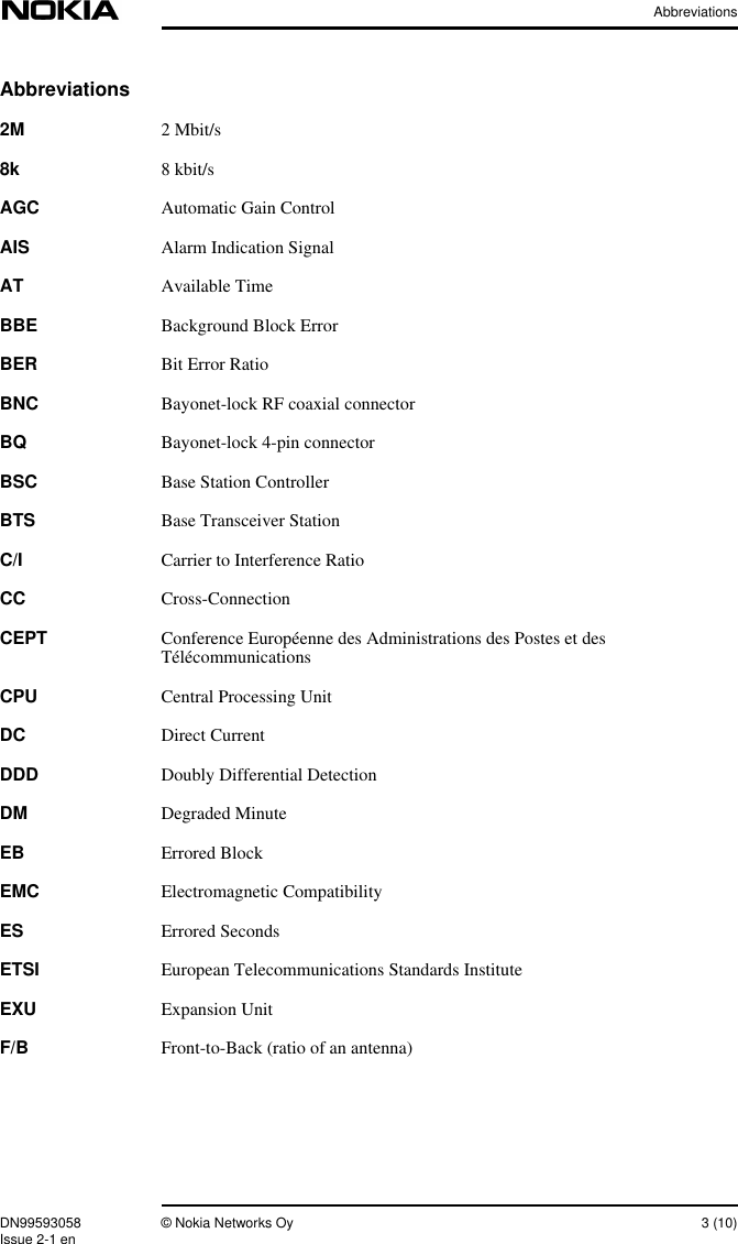 AbbreviationsDN99593058 © Nokia Networks Oy 3 (10)Issue 2-1 enAbbreviations2M 2 Mbit/s8k 8 kbit/sAGC Automatic Gain ControlAIS Alarm Indication SignalAT Available TimeBBE Background Block ErrorBER Bit Error RatioBNC Bayonet-lock RF coaxial connectorBQ Bayonet-lock 4-pin connectorBSC Base Station ControllerBTS Base Transceiver StationC/I Carrier to Interference RatioCC Cross-ConnectionCEPT Conference Européenne des Administrations des Postes et desTélécommunicationsCPU Central Processing UnitDC Direct CurrentDDD Doubly Differential DetectionDM Degraded MinuteEB Errored BlockEMC Electromagnetic CompatibilityES Errored SecondsETSI European Telecommunications Standards InstituteEXU Expansion UnitF/B Front-to-Back (ratio of an antenna)