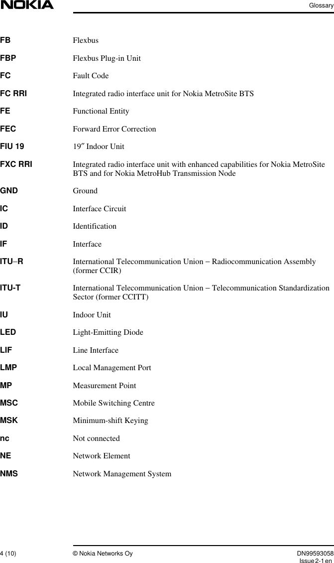 Glossary4 (10) © Nokia Networks Oy DN99593058Issue2-1enFB FlexbusFBP Flexbus Plug-in UnitFC Fault CodeFC RRI Integrated radio interface unit for Nokia MetroSite BTSFE Functional EntityFEC Forward Error CorrectionFIU 19 19″ Indoor UnitFXC RRI Integrated radio interface unit with enhanced capabilities for Nokia MetroSiteBTS and for Nokia MetroHub Transmission NodeGND GroundIC Interface CircuitID IdentificationIF InterfaceITU−RInternational Telecommunication Union − Radiocommunication Assembly(former CCIR)ITU-T International Telecommunication Union − Telecommunication StandardizationSector (former CCITT)IU Indoor UnitLED Light-Emitting DiodeLIF Line InterfaceLMP Local Management PortMP Measurement PointMSC Mobile Switching CentreMSK Minimum-shift Keyingnc Not connectedNE Network ElementNMS Network Management System