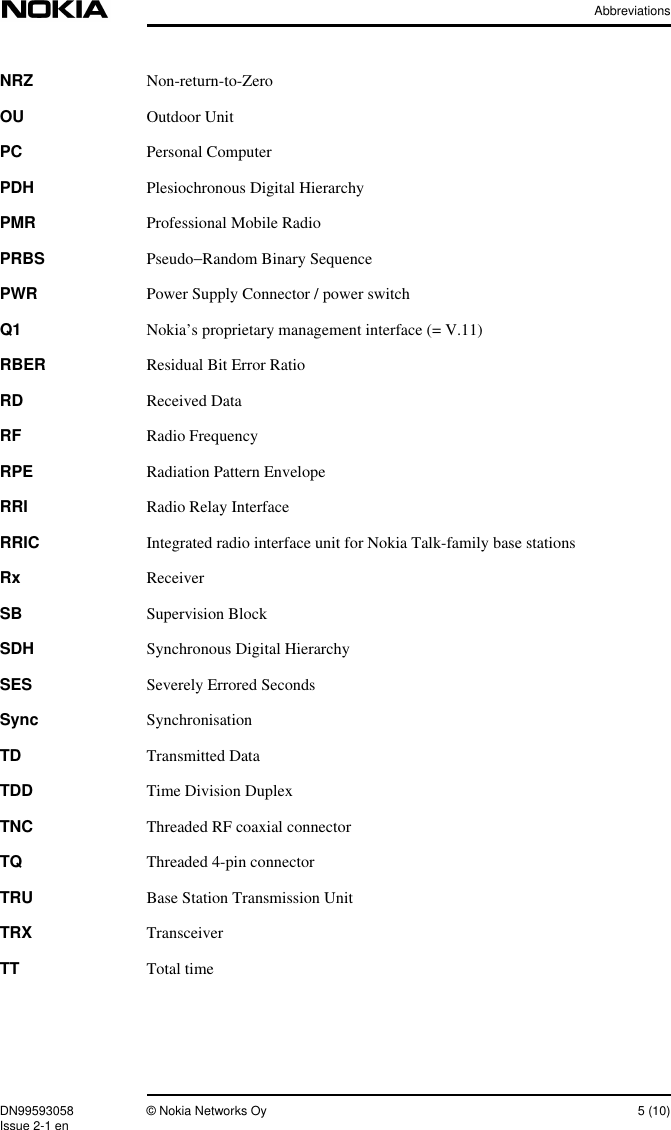 AbbreviationsDN99593058 © Nokia Networks Oy 5 (10)Issue 2-1 enNRZ Non-return-to-ZeroOU Outdoor UnitPC Personal ComputerPDH Plesiochronous Digital HierarchyPMR Professional Mobile RadioPRBS Pseudo−Random Binary SequencePWR Power Supply Connector / power switchQ1 Nokia’s proprietary management interface (= V.11)RBER Residual Bit Error RatioRD Received DataRF Radio FrequencyRPE Radiation Pattern EnvelopeRRI Radio Relay InterfaceRRIC Integrated radio interface unit for Nokia Talk-family base stationsRx ReceiverSB Supervision BlockSDH Synchronous Digital HierarchySES Severely Errored SecondsSync SynchronisationTD Transmitted DataTDD Time Division DuplexTNC Threaded RF coaxial connectorTQ Threaded 4-pin connectorTRU Base Station Transmission UnitTRX TransceiverTT Total time