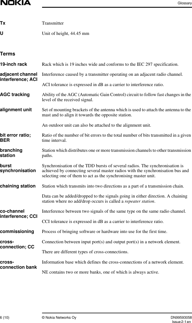 Glossary6 (10) © Nokia Networks Oy DN99593058Issue2-1enTx TransmitterUUnit of height, 44.45 mmTerms19-inch rack Rack which is 19 inches wide and conforms to the IEC 297 specification.adjacent channelinterference; ACI Interference caused by a transmitter operating on an adjacent radio channel.ACI tolerance is expressed in dB as a carrier to interference ratio.AGC tracking Ability of the AGC (Automatic Gain Control) circuit to follow fast changes in thelevel of the received signal.alignment unit Set of mounting brackets of the antenna which is used to attach the antenna to themast and to align it towards the opposite station.An outdoor unit can also be attached to the alignment unit.bit error ratio;BER Ratio of the number of bit errors to the total number of bits transmitted in a giventime interval.branchingstation Station which distributes one or more transmission channels to other transmissionpaths.burstsynchronisation Synchronisation of the TDD bursts of several radios. The synchronisation isachieved by connecting several master radios with the synchronisation bus andselecting one of them to act as the synchronising master unit.chaining station Station which transmits into two directions as a part of a transmission chain.Data can be added/dropped to the signals going in either direction. A chainingstation where no add/drop occurs is called a repeater station.co-channelinterference; CCI Interference between two signals of the same type on the same radio channel.CCI tolerance is expressed in dB as a carrier to interference ratio.commissioning Process of bringing software or hardware into use for the first time.cross-connection; CC Connection between input port(s) and output port(s) in a network element.There are different types of cross-connections.cross-connection bank Information base which defines the cross-connections of a network element.NE contains two or more banks, one of which is always active.