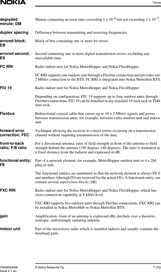 TermsDN99593058 © Nokia Networks Oy 7 (10)Issue 2-1 endegradedminute; DM Minute containing an error ratio exceeding 1 x 10−6 but not exceeding 1 x 10−3.duplex spacing Difference between transmitting and receiving frequencies.errored block;EB Block of bits containing one or more bit errors.errored second;ES Second containing one or more digital transmission errors, excluding anyunavailable time.FC RRI Radio indoor unit for Nokia MetroHopper and Nokia FlexiHopper.FC RRI supports one outdoor unit through a Flexbus connection and provides one2 Mbit/s connection to the BTS. FC RRI is integrated into Nokia MetroSite BTS.FIU 19 Radio indoor unit for Nokia MetroHopper and Nokia FlexiHopper.Depending on configuration, FIU 19 supports up to four outdoor units throughFlexbus connections. FIU 19 can be installed in any standard 19-inch rack or TM4slim rackFlexbus Bidirectional coaxial cable that carries up to 16 x 2 Mbit/s signals and powerbetween transmission units, for example, between radio outdoor unit and indoorunit.forward errorcorrection; FEC Technique allowing the receiver to correct errors occurring on a transmissionchannel without requiring retransmission of the data.front-to-backratio; F/B ratio For a directional antenna, ratio of field strength in front of the antenna to fieldstrength behind the antenna (180 degrees ±40 degrees). The ratio is measured ata fixed distance from the radiator and expressed in dB.functional entity;FE Part of a network element, for example, MetroHopper outdoor unit or 4 x 2Mplug-in unit.The functional entities are numbered so that the network element is always FE 0and numbers 1through254 are reserved for the actual FEs. A functional entity cancontain several supervision blocks (SB).FXC RRI Radio indoor unit for Nokia MetroHopper and Nokia FlexiHopper, which hascross-connection capability at 8 kbit/s level.FXC RRI supports two outdoor units through Flexbus connections. FXC RRI canbe installed in Nokia MetroHub or Nokia MetroSite BTS.gain Amplification. Gain of an antenna is expressed dBi, decibels over a theoretic,isotropic, uniformingly radiating antenna.indoor unit Part of the microwave radio which is installed indoors and usually contains thebaseband parts.