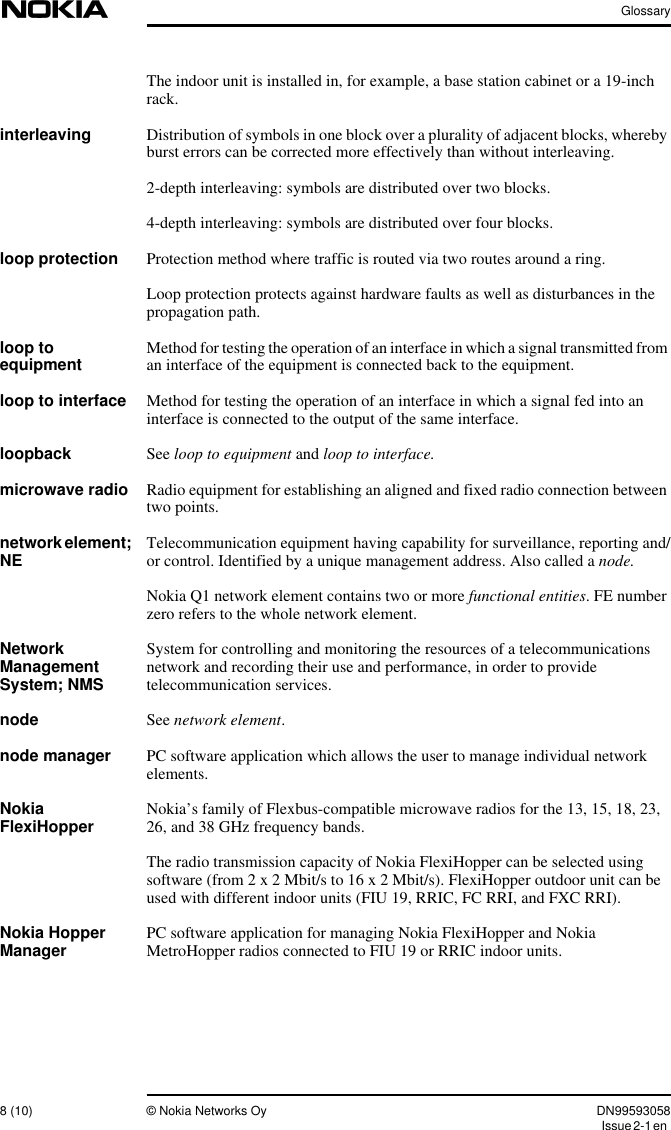 Glossary8 (10) © Nokia Networks Oy DN99593058Issue2-1enThe indoor unit is installed in, for example, a base station cabinet or a 19-inchrack.interleaving Distribution of symbols in one block over a plurality of adjacent blocks, wherebyburst errors can be corrected more effectively than without interleaving.2-depth interleaving: symbols are distributed over two blocks.4-depth interleaving: symbols are distributed over four blocks.loop protection Protection method where traffic is routed via two routes around a ring.Loop protection protects against hardware faults as well as disturbances in thepropagation path.loop toequipment Method for testing the operation of an interface in which a signal transmitted froman interface of the equipment is connected back to the equipment.loop to interface Method for testing the operation of an interface in which a signal fed into aninterface is connected to the output of the same interface.loopback See loop to equipment and loop to interface.microwave radio Radio equipment for establishing an aligned and fixed radio connection betweentwo points.networkelement;NE Telecommunication equipment having capability for surveillance, reporting and/or control. Identified by a unique management address. Also called a node.Nokia Q1 network element contains two or more functional entities. FE numberzero refers to the whole network element.NetworkManagementSystem; NMSSystem for controlling and monitoring the resources of a telecommunicationsnetwork and recording their use and performance, in order to providetelecommunication services.node See network element.node manager PC software application which allows the user to manage individual networkelements.NokiaFlexiHopper Nokia’s family of Flexbus-compatible microwave radios for the 13, 15, 18, 23,26, and 38 GHz frequency bands.The radio transmission capacity of Nokia FlexiHopper can be selected usingsoftware (from 2 x 2 Mbit/s to 16 x 2 Mbit/s). FlexiHopper outdoor unit can beused with different indoor units (FIU 19, RRIC, FC RRI, and FXC RRI).Nokia HopperManager PC software application for managing Nokia FlexiHopper and NokiaMetroHopper radios connected to FIU 19 or RRIC indoor units.