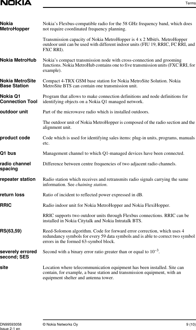 TermsDN99593058 © Nokia Networks Oy 9 (10)Issue 2-1 enNokiaMetroHopper Nokia’s Flexbus-compatible radio for the 58 GHz frequency band, which doesnot require coordinated frequency planning.Transmission capacity of Nokia MetroHopper is 4 x 2 Mbit/s. MetroHopperoutdoor unit can be used with different indoor units (FIU 19, RRIC, FC RRI, andFXC RRI).Nokia MetroHub Nokia’s compact transmission node with cross-connection and groomingfunctions. Nokia MetroHub contains one to five transmission units (FXC RRI, forexample).Nokia MetroSiteBase Station Compact 4-TRX GSM base station for Nokia MetroSite Solution. NokiaMetroSite BTS can contain one transmission unit.Nokia Q1Connection Tool Program that allows to make connection definitions and node definitions foridentifying objects on a Nokia Q1 managed network.outdoor unit Part of the microwave radio which is installed outdoors.The outdoor unit of Nokia MetroHopper is composed of the radio section and thealignment unit.product code Code which is used for identifying sales items: plug-in units, programs, manualsetc.Q1 bus Management channel to which Q1-managed devices have been connected.radio channelspacing Difference between centre frequencies of two adjacent radio channels.repeater station Radio station which receives and retransmits radio signals carrying the sameinformation. See chaining station.return loss Ratio of incident to reflected power expressed in dB.RRIC Radio indoor unit for Nokia MetroHopper and Nokia FlexiHopper.RRIC supports two outdoor units through Flexbus connections. RRIC can beinstalled in Nokia Citytalk and Nokia Intratalk BTS.RS(63,59) Reed-Solomon algorithm. Code for forward error correction, which uses 4redundancy symbols for every 59 data symbols and is able to correct two symbolerrors in the formed 63-symbol block.severely erroredsecond; SES Second with a binary error ratio greater than or equal to 10−3.site Location where telecommunication equipment has been installed. Site cancontain, for example, a base station and transmission equipment, with anequipment shelter and antenna tower.